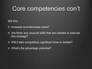 Core competencies con’t
Will this:

   Increase revs/decrease costs?

   Are there any unusual skills that are needed to execute
   this strategy?

   Will it take competitors significant time to imitate?

   What’s the advantage potential?
 