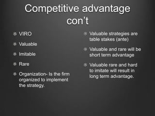 Competitive advantage
          con’t
VIRO                        Valuable strategies are
                            table stakes (ante)
Valuable
                            Valuable and rare will be
Imitable                    short term advantage
Rare                        Valuable rare and hard
                            to imitate will result in
Organization- Is the firm   long term advantage.
organized to implement
the strategy.
 