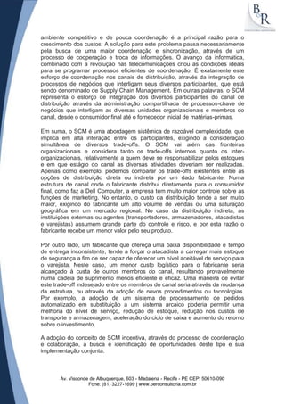 ambiente competitivo e de pouca coordenação é a principal razão para o
crescimento dos custos. A solução para este problema passa necessariamente
pela busca de uma maior coordenação e sincronização, através de um
processo de cooperação e troca de informações. O avanço da informática,
combinado com a revolução nas telecomunicações criou as condições ideais
para se programar processos eficientes de coordenação. É exatamente este
esforço de coordenação nos canais de distribuição, através da integração de
processos de negócios que interligam seus diversos participantes, que está
sendo denominado de Supply Chain Management. Em outras palavras, o SCM
representa o esforço de integração dos diversos participantes do canal de
distribuição através da administração compartilhada de processos-chave de
negócios que interligam as diversas unidades organizacionais e membros do
canal, desde o consumidor final até o fornecedor inicial de matérias-primas.

Em suma, o SCM é uma abordagem sistêmica de razoável complexidade, que
implica em alta interação entre os participantes, exigindo a consideração
simultânea de diversos trade-offs. O SCM vai além das fronteiras
organizacionais e considera tanto os trade-offs internos quanto os inter-
organizacionais, relativamente a quem deve se responsabilizar pelos estoques
e em que estágio do canal as diversas atividades deveriam ser realizadas.
Apenas como exemplo, podemos comparar os trade-offs existentes entre as
opções de distribuição direta ou indireta por um dado fabricante. Numa
estrutura de canal onde o fabricante distribui diretamente para o consumidor
final, como faz a Dell Computer, a empresa tem muito maior controle sobre as
funções de marketing. No entanto, o custo da distribuição tende a ser muito
maior, exigindo do fabricante um alto volume de vendas ou uma saturação
geográfica em um mercado regional. No caso da distribuição indireta, as
instituições externas ou agentes (transportadores, armazenadores, atacadistas
e varejistas) assumem grande parte do controle e risco, e por esta razão o
fabricante recebe um menor valor pelo seu produto.

Por outro lado, um fabricante que ofereça uma baixa disponibilidade e tempo
de entrega inconsistente, tende a forçar o atacadista a carregar mais estoque
de segurança a fim de ser capaz de oferecer um nível aceitável de serviço para
o varejista. Neste caso, um menor custo logístico para o fabricante seria
alcançado à custa de outros membros do canal, resultando provavelmente
numa cadeia de suprimento menos eficiente e eficaz. Uma maneira de evitar
este trade-off indesejado entre os membros do canal seria através da mudança
da estrutura, ou através da adoção de novos procedimentos ou tecnologias.
Por exemplo, a adoção de um sistema de processamento de pedidos
automatizado em substituição a um sistema arcaico poderia permitir uma
melhoria do nível de serviço, redução de estoque, redução nos custos de
transporte e armazenagem, aceleração do ciclo de caixa e aumento do retorno
sobre o investimento.

A adoção do conceito de SCM incentiva, através do processo de coordenação
e colaboração, a busca e identificação de oportunidades deste tipo e sua
implementação conjunta.



       Av. Visconde de Albuquerque, 603 - Madalena - Recife - PE CEP: 50610-090
                   Fone: (81) 3227-1699 | www.berconsultoria.com.br
 