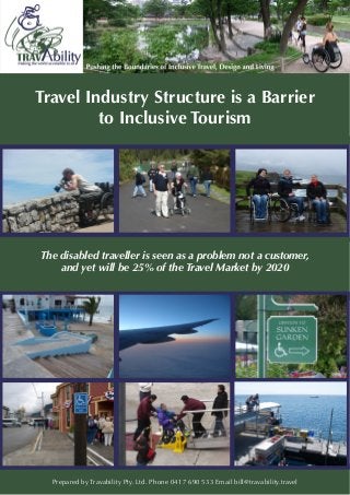 Travel Industry Structure is a Barrier
to Inclusive Tourism
The disabled traveller is seen as a problem not a customer,
and yet will be 25% of the Travel Market by 2020
Prepared by Travability Pty. Ltd. Phone 0417 690 533 Email bill@travability.travel
 