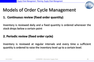 Supply Chain Management : Planning- Supply Chain Management

Models of Order Cycle Management
1. Continuous review (fixed order quantity)
Inventory is reviewed daily and a fixed quantity is ordered whenever the
stock drops below a certain point

2. Periodic review (fixed order cycle)
Inventory is reviewed at regular intervals and every time a sufficient
quantity is ordered to raise the inventory level up to a certain level.

13.12.2013

EUROMPM- Information Supply Chain

20

 