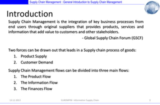 Supply Chain Management : General Introduction to Supply Chain Management

Introduction
Supply Chain Management is the integration of key business processes from
end users through original suppliers that provides products, services and
information that add value to customers and other stakeholders.
- Global Supply Chain Forum (GSCF)

Two forces can be drawn out that leads in a Supply chain process of goods:
1. Product Supply
2. Customer Demand
Supply Chain Management flows can be divided into three main flows:
1. The Product Flow
2. The Information Flow
3. The Finances Flow
13.12.2013

EUROMPM- Information Supply Chain

3

 