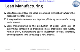 Supply Chain Management : Production- Supply Chain Management

Lean Manufacturing
 Lean focuses on flow, the value stream and eliminating “Muda”, the
Japanese word for waste.
 A way to eliminate waste and improve efficiency in a manufacturing
environment.
 Lean manufacturing is the production of goods using less of
everything compared to traditional mass production: less waste,
human effort, manufacturing space, investment in tools, inventory,
and engineering time to develop a new product.

13.12.2013

EUROMPM- Information Supply Chain

37

 