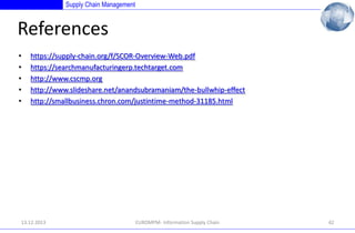 Supply Chain Management

References
•
•
•
•
•

https://supply-chain.org/f/SCOR-Overview-Web.pdf
https://searchmanufacturingerp.techtarget.com
http://www.cscmp.org
http://www.slideshare.net/anandsubramaniam/the-bullwhip-effect
http://smallbusiness.chron.com/justintime-method-31185.html

13.12.2013

EUROMPM- Information Supply Chain

42

 