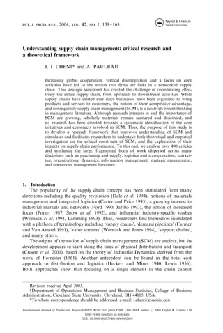 int. j. prod. res., 2004, vol. 42, no. 1, 131–163

Understanding supply chain management: critical research and
a theoretical framework
I. J. CHENy* and A. PAULRAJy
Increasing global cooperation, vertical disintegration and a focus on core
activities have led to the notion that ﬁrms are links in a networked supply
chain. This strategic viewpoint has created the challenge of coordinating eﬀectively the entire supply chain, from upstream to downstream activities. While
supply chains have existed ever since businesses have been organized to bring
products and services to customers, the notion of their competitive advantage,
and consequently supply chain management (SCM), is a relatively recent thinking
in management literature. Although research interests in and the importance of
SCM are growing, scholarly materials remain scattered and disjointed, and
no research has been directed towards a systematic identiﬁcation of the core
initiatives and constructs involved in SCM. Thus, the purpose of this study is
to develop a research framework that improves understanding of SCM and
stimulates and facilitates researchers to undertake both theoretical and empirical
investigation on the critical constructs of SCM, and the exploration of their
impacts on supply chain performance. To this end, we analyse over 400 articles
and synthesize the large, fragmented body of work dispersed across many
disciplines such as purchasing and supply, logistics and transportation, marketing, organizational dynamics, information management, strategic management,
and operations management literature.

1. Introduction
The popularity of the supply chain concept has been stimulated from many
directions including the quality revolution (Dale et al. 1994), notions of materials
management and integrated logistics (Carter and Price 1993), a growing interest in
industrial markets and networks (Ford 1990, Jarillo 1993), the notion of increased
focus (Porter 1987, Snow et al. 1992), and inﬂuential industry-speciﬁc studies
(Womack et al. 1991, Lamming 1993). Thus, researchers ﬁnd themselves inundated
with a plethora of terminology including ‘supply chains’, ‘demand pipelines’ (Farmer
and Van Amstel 1991), ‘value streams’ (Womack and Jones 1994), ‘support chains’,
and many others.
The origins of the notion of supply chain management (SCM) are unclear, but its
development appears to start along the lines of physical distribution and transport
(Croom et al. 2000), based on the theory of Industrial Dynamics, derived from the
work of Forrester (1961). Another antecedent can be found in the total cost
approach to distribution and logistics (Heckert and Miner 1940, Lewis 1956).
Both approaches show that focusing on a single element in the chain cannot

Revision received April 2003.
yDepartment of Operations Management and Business Statistics, College of Business
Administration, Cleveland State University, Cleveland, OH 44115, USA.
*To whom correspondence should be addressed. e-mail: i.chen@csuohio.edu
International Journal of Production Research ISSN 0020–7543 print/ISSN 1366–588X online # 2004 Taylor & Francis Ltd
http://www.tandf.co.uk/journals
DOI: 10.1080/00207540310001602865

 