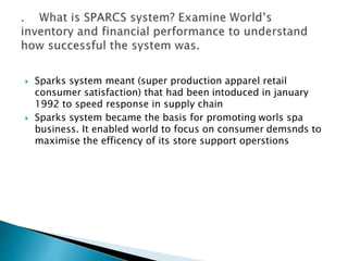  Sparks system meant (super production apparel retail
consumer satisfaction) that had been intoduced in january
1992 to speed response in supply chain
 Sparks system became the basis for promoting worls spa
business. It enabled world to focus on consumer demsnds to
maximise the efficency of its store support operstions
 