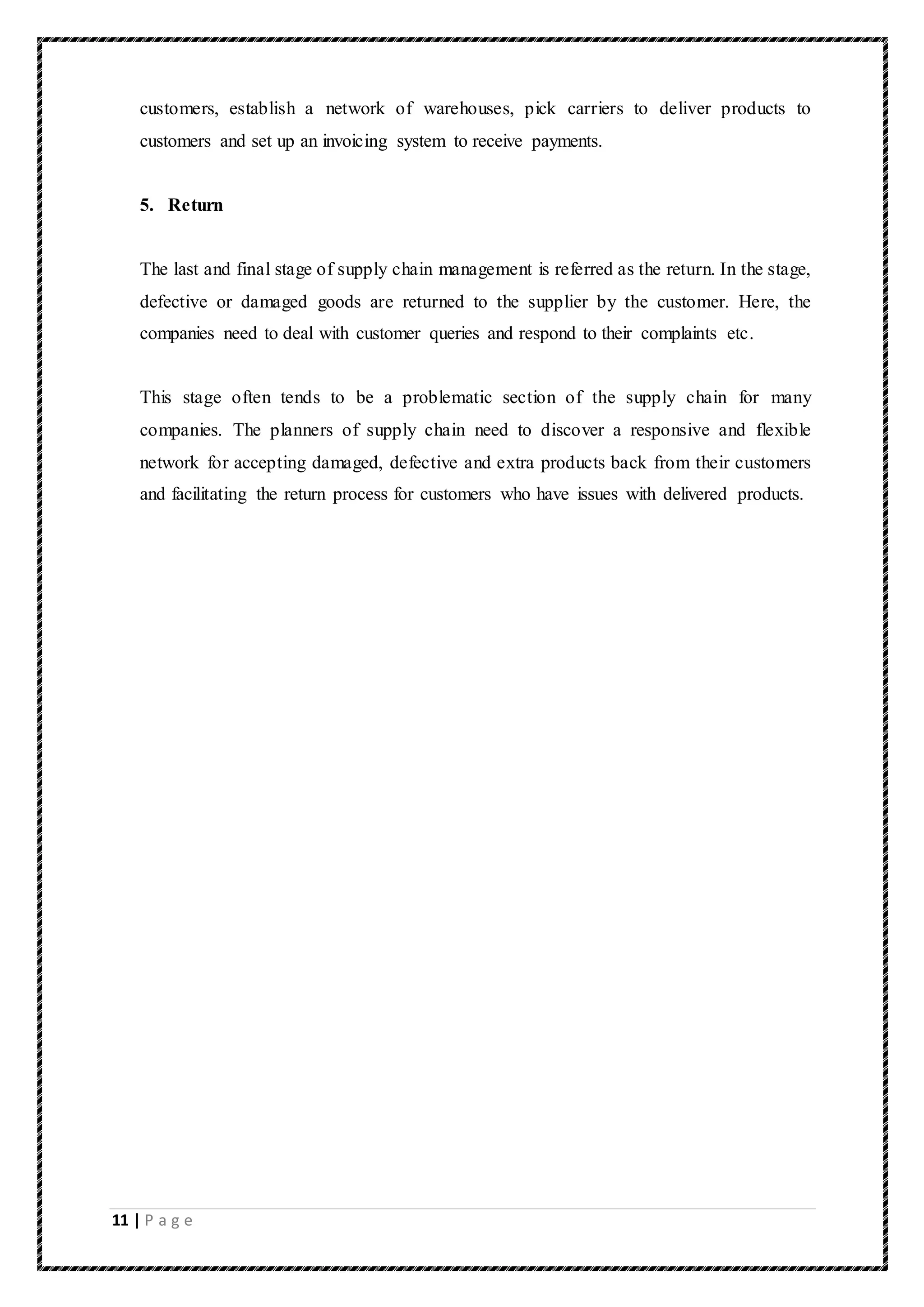 11 | P a g e
customers, establish a network of warehouses, pick carriers to deliver products to
customers and set up an invoicing system to receive payments.
5. Return
The last and final stage of supply chain management is referred as the return. In the stage,
defective or damaged goods are returned to the supplier by the customer. Here, the
companies need to deal with customer queries and respond to their complaints etc.
This stage often tends to be a problematic section of the supply chain for many
companies. The planners of supply chain need to discover a responsive and flexible
network for accepting damaged, defective and extra products back from their customers
and facilitating the return process for customers who have issues with delivered products.
 