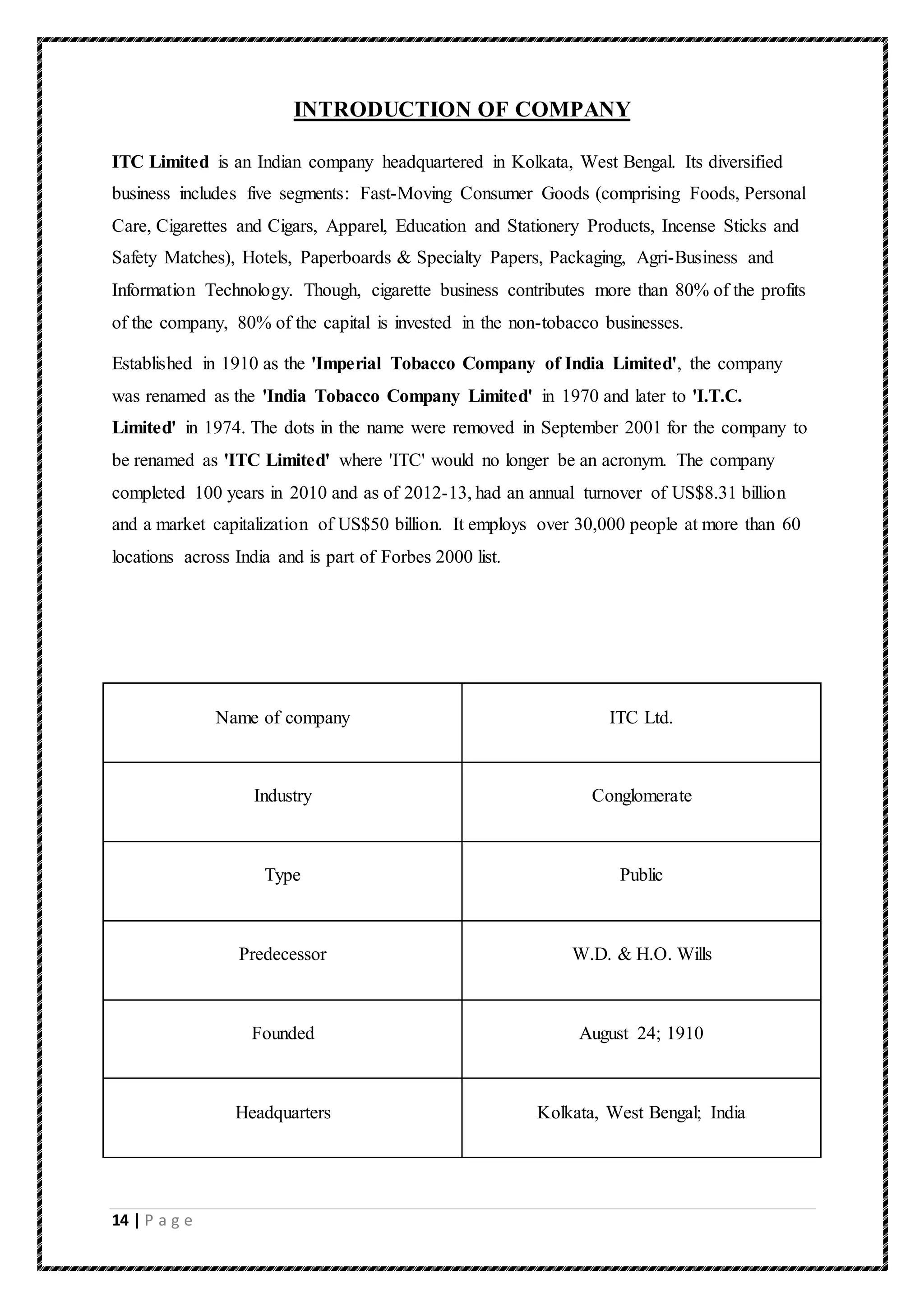 14 | P a g e
INTRODUCTION OF COMPANY
ITC Limited is an Indian company headquartered in Kolkata, West Bengal. Its diversified
business includes five segments: Fast-Moving Consumer Goods (comprising Foods, Personal
Care, Cigarettes and Cigars, Apparel, Education and Stationery Products, Incense Sticks and
Safety Matches), Hotels, Paperboards & Specialty Papers, Packaging, Agri-Business and
Information Technology. Though, cigarette business contributes more than 80% of the profits
of the company, 80% of the capital is invested in the non-tobacco businesses.
Established in 1910 as the 'Imperial Tobacco Company of India Limited', the company
was renamed as the 'India Tobacco Company Limited' in 1970 and later to 'I.T.C.
Limited' in 1974. The dots in the name were removed in September 2001 for the company to
be renamed as 'ITC Limited' where 'ITC' would no longer be an acronym. The company
completed 100 years in 2010 and as of 2012-13, had an annual turnover of US$8.31 billion
and a market capitalization of US$50 billion. It employs over 30,000 people at more than 60
locations across India and is part of Forbes 2000 list.
Name of company ITC Ltd.
Industry Conglomerate
Type Public
Predecessor W.D. & H.O. Wills
Founded August 24; 1910
Headquarters Kolkata, West Bengal; India
 
