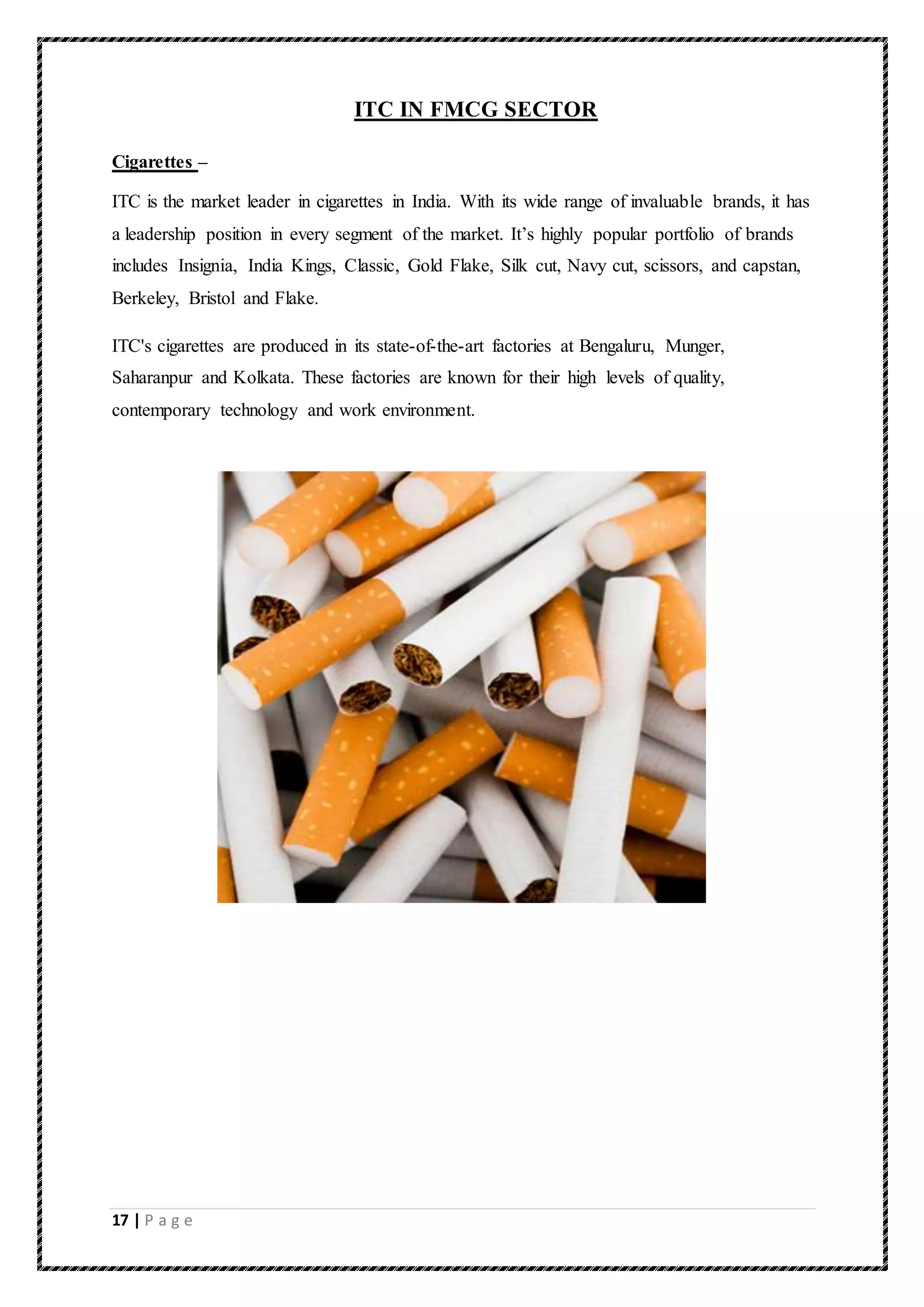 17 | P a g e
ITC IN FMCG SECTOR
Cigarettes –
ITC is the market leader in cigarettes in India. With its wide range of invaluable brands, it has
a leadership position in every segment of the market. It’s highly popular portfolio of brands
includes Insignia, India Kings, Classic, Gold Flake, Silk cut, Navy cut, scissors, and capstan,
Berkeley, Bristol and Flake.
ITC's cigarettes are produced in its state-of-the-art factories at Bengaluru, Munger,
Saharanpur and Kolkata. These factories are known for their high levels of quality,
contemporary technology and work environment.
 
