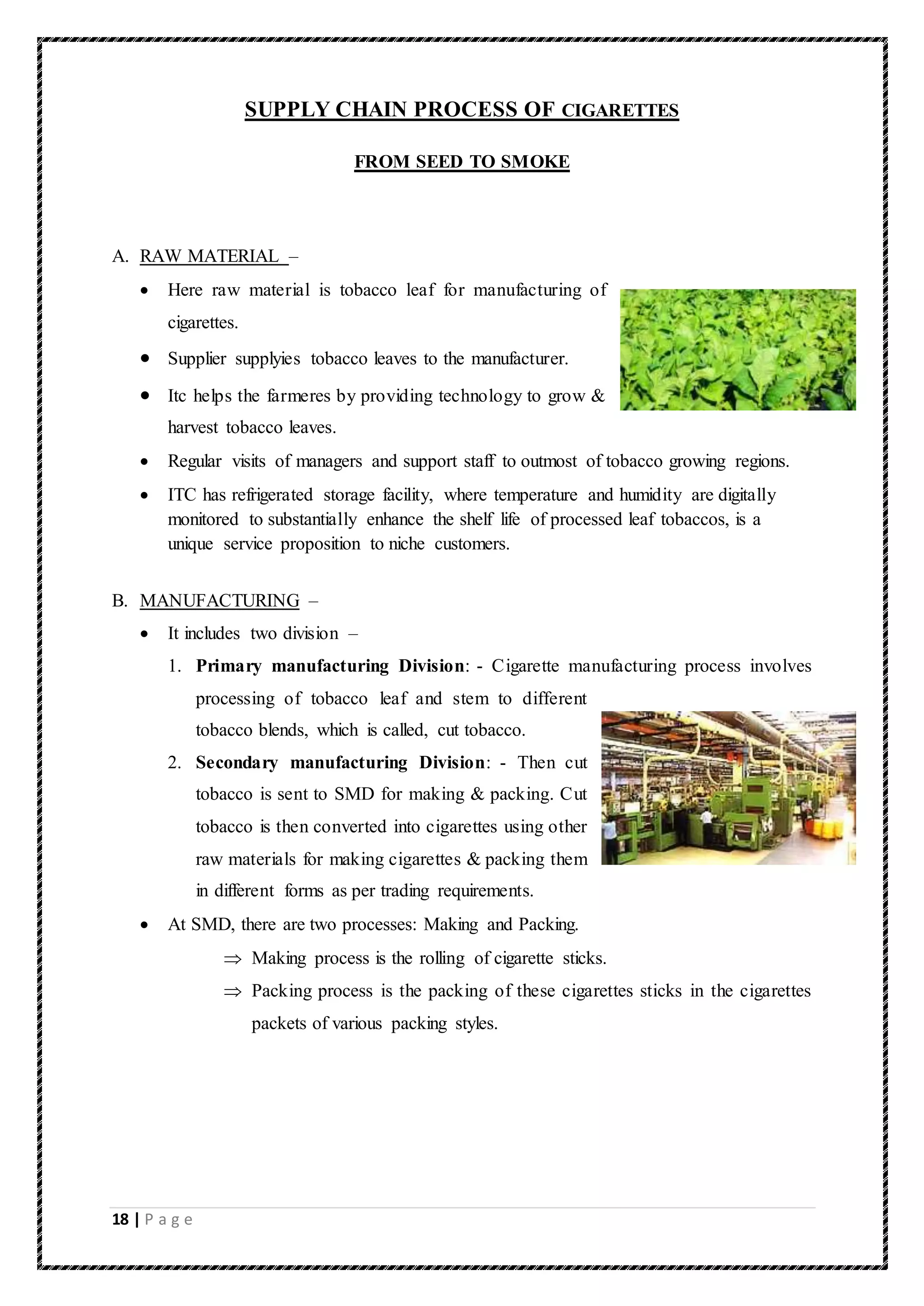 18 | P a g e
SUPPLY CHAIN PROCESS OF CIGARETTES
FROM SEED TO SMOKE
A. RAW MATERIAL –
 Here raw material is tobacco leaf for manufacturing of
cigarettes.
 Supplier supplyies tobacco leaves to the manufacturer.
 Itc helps the farmeres by providing technology to grow &
harvest tobacco leaves.
 Regular visits of managers and support staff to outmost of tobacco growing regions.
 ITC has refrigerated storage facility, where temperature and humidity are digitally
monitored to substantially enhance the shelf life of processed leaf tobaccos, is a
unique service proposition to niche customers.
B. MANUFACTURING –
 It includes two division –
1. Primary manufacturing Division: - Cigarette manufacturing process involves
processing of tobacco leaf and stem to different
tobacco blends, which is called, cut tobacco.
2. Secondary manufacturing Division: - Then cut
tobacco is sent to SMD for making & packing. Cut
tobacco is then converted into cigarettes using other
raw materials for making cigarettes & packing them
in different forms as per trading requirements.
 At SMD, there are two processes: Making and Packing.
 Making process is the rolling of cigarette sticks.
 Packing process is the packing of these cigarettes sticks in the cigarettes
packets of various packing styles.
 