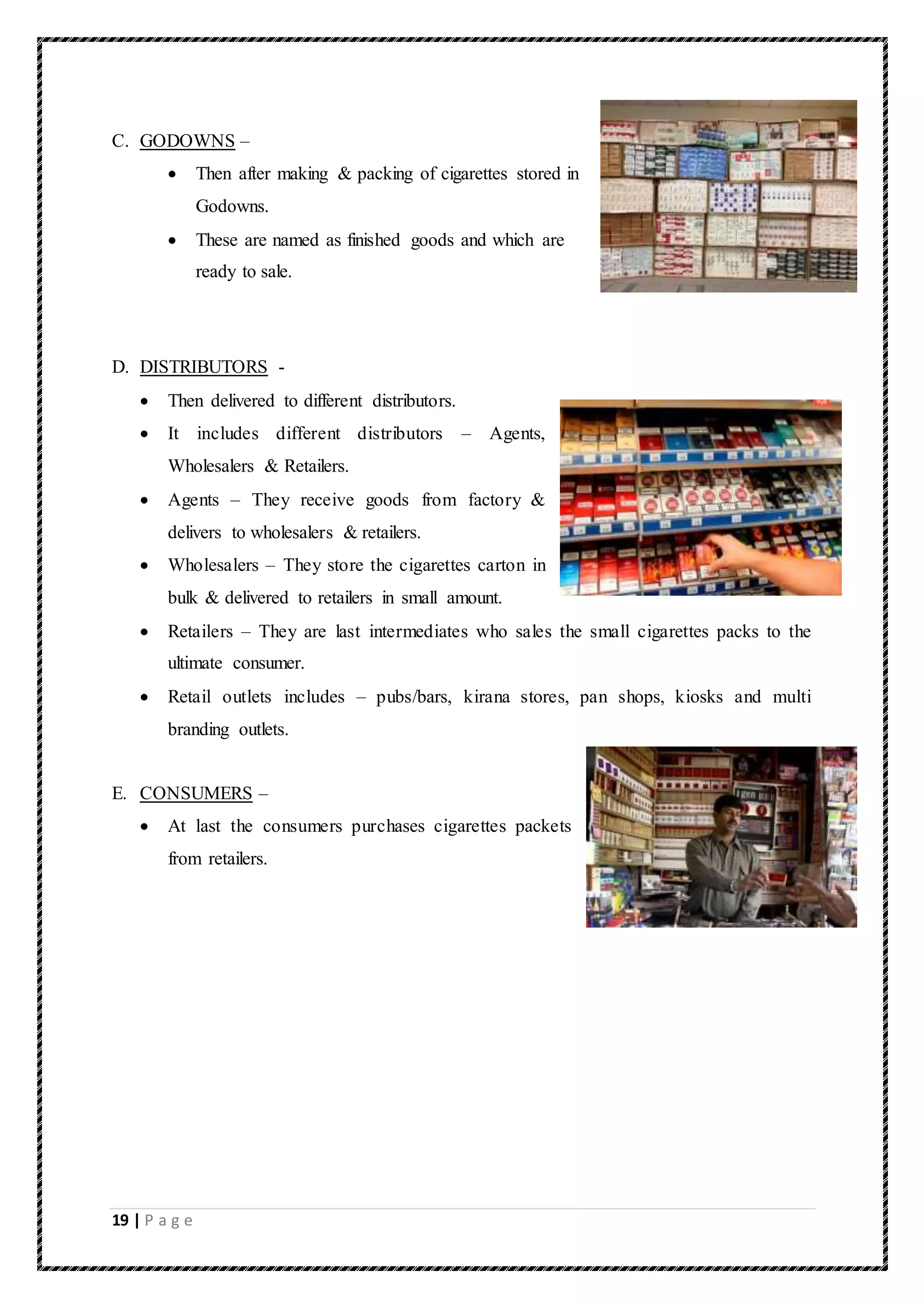 19 | P a g e
C. GODOWNS –
 Then after making & packing of cigarettes stored in
Godowns.
 These are named as finished goods and which are
ready to sale.
D. DISTRIBUTORS -
 Then delivered to different distributors.
 It includes different distributors – Agents,
Wholesalers & Retailers.
 Agents – They receive goods from factory &
delivers to wholesalers & retailers.
 Wholesalers – They store the cigarettes carton in
bulk & delivered to retailers in small amount.
 Retailers – They are last intermediates who sales the small cigarettes packs to the
ultimate consumer.
 Retail outlets includes – pubs/bars, kirana stores, pan shops, kiosks and multi
branding outlets.
E. CONSUMERS –
 At last the consumers purchases cigarettes packets
from retailers.
 