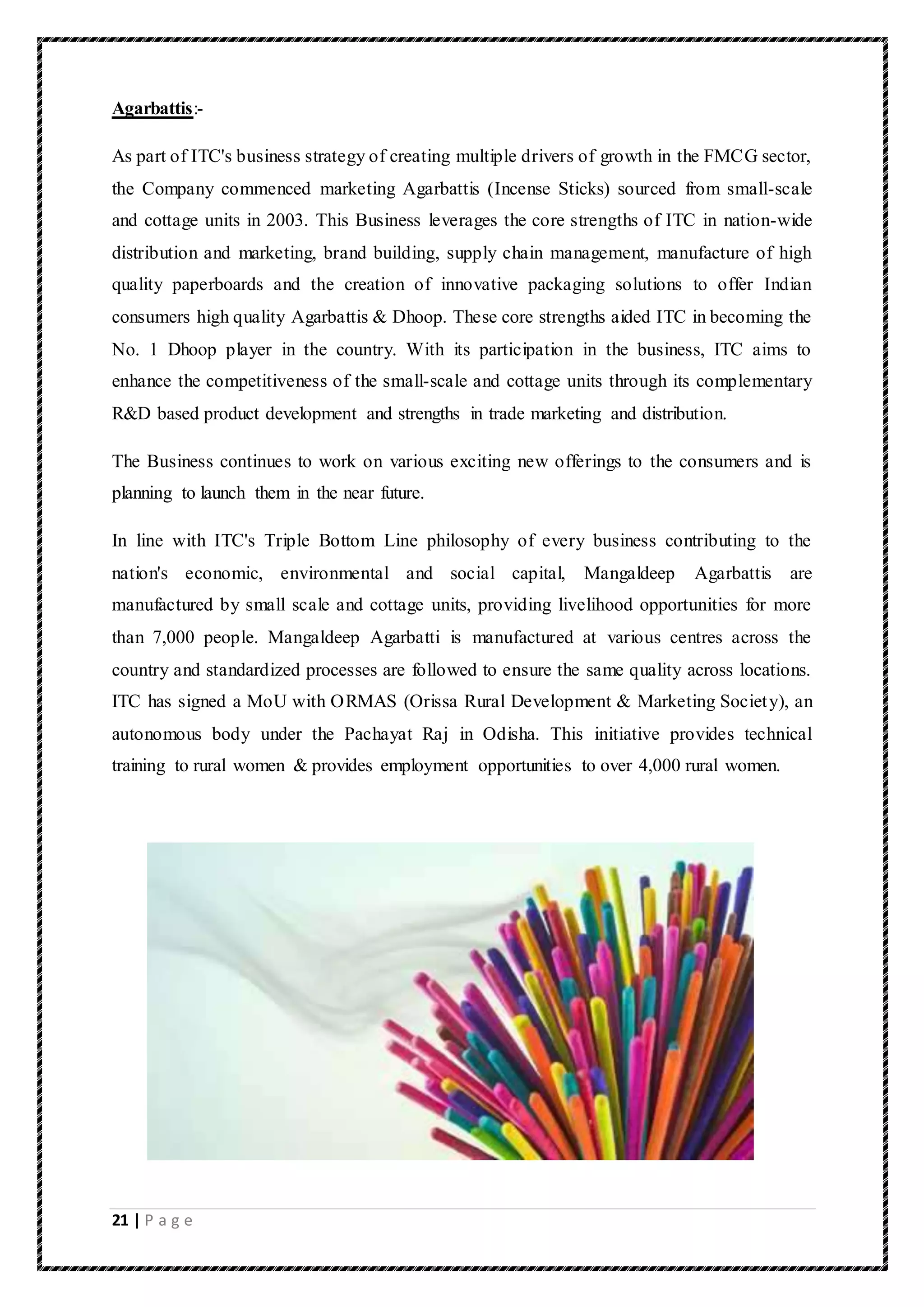 21 | P a g e
Agarbattis:-
As part of ITC's business strategy of creating multiple drivers of growth in the FMCG sector,
the Company commenced marketing Agarbattis (Incense Sticks) sourced from small-scale
and cottage units in 2003. This Business leverages the core strengths of ITC in nation-wide
distribution and marketing, brand building, supply chain management, manufacture of high
quality paperboards and the creation of innovative packaging solutions to offer Indian
consumers high quality Agarbattis & Dhoop. These core strengths aided ITC in becoming the
No. 1 Dhoop player in the country. With its participation in the business, ITC aims to
enhance the competitiveness of the small-scale and cottage units through its complementary
R&D based product development and strengths in trade marketing and distribution.
The Business continues to work on various exciting new offerings to the consumers and is
planning to launch them in the near future.
In line with ITC's Triple Bottom Line philosophy of every business contributing to the
nation's economic, environmental and social capital, Mangaldeep Agarbattis are
manufactured by small scale and cottage units, providing livelihood opportunities for more
than 7,000 people. Mangaldeep Agarbatti is manufactured at various centres across the
country and standardized processes are followed to ensure the same quality across locations.
ITC has signed a MoU with ORMAS (Orissa Rural Development & Marketing Society), an
autonomous body under the Pachayat Raj in Odisha. This initiative provides technical
training to rural women & provides employment opportunities to over 4,000 rural women.
 