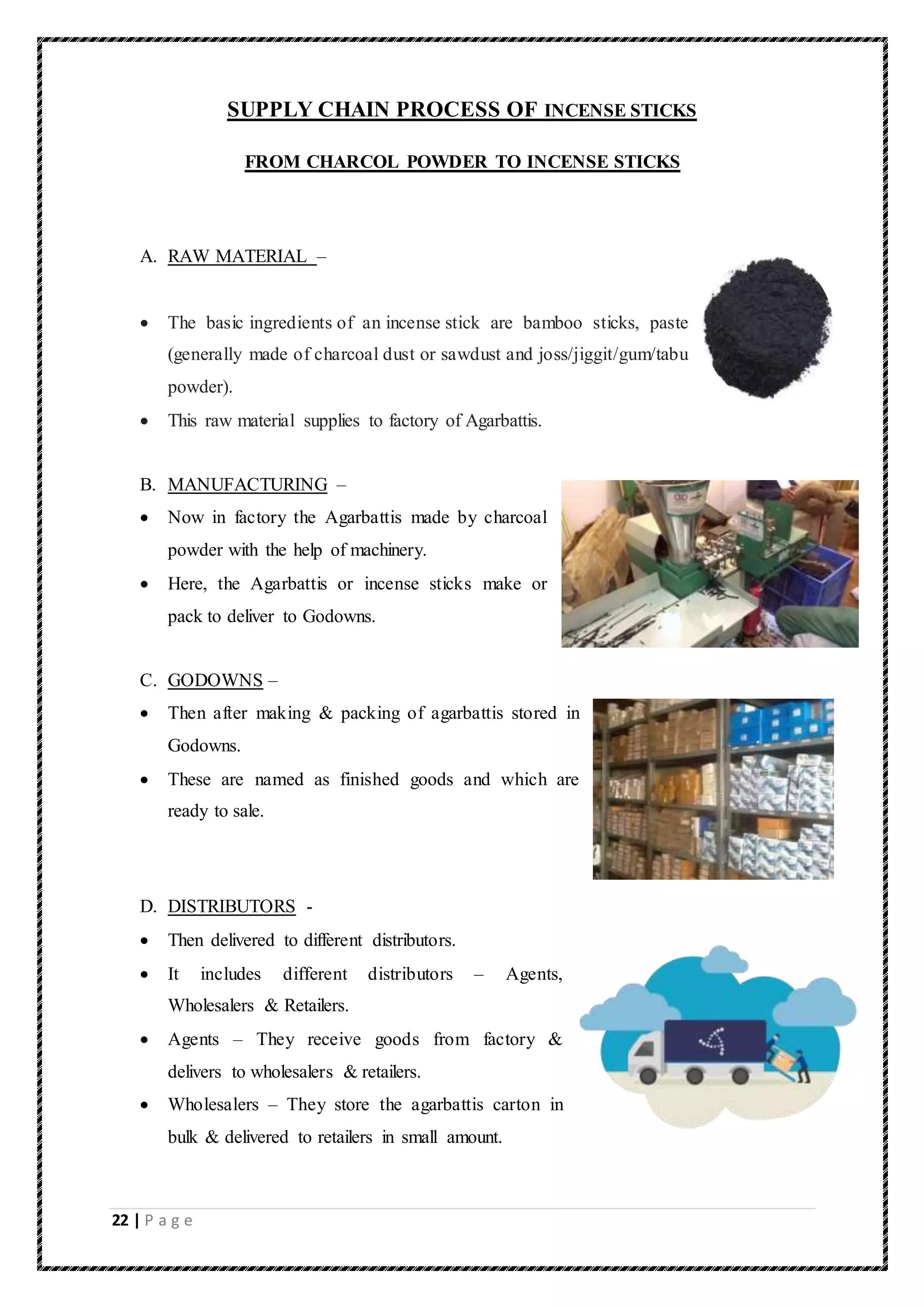22 | P a g e
SUPPLY CHAIN PROCESS OF INCENSE STICKS
FROM CHARCOL POWDER TO INCENSE STICKS
A. RAW MATERIAL –
 The basic ingredients of an incense stick are bamboo sticks, paste
(generally made of charcoal dust or sawdust and joss/jiggit/gum/tabu
powder).
 This raw material supplies to factory of Agarbattis.
B. MANUFACTURING –
 Now in factory the Agarbattis made by charcoal
powder with the help of machinery.
 Here, the Agarbattis or incense sticks make or
pack to deliver to Godowns.
C. GODOWNS –
 Then after making & packing of agarbattis stored in
Godowns.
 These are named as finished goods and which are
ready to sale.
D. DISTRIBUTORS -
 Then delivered to different distributors.
 It includes different distributors – Agents,
Wholesalers & Retailers.
 Agents – They receive goods from factory &
delivers to wholesalers & retailers.
 Wholesalers – They store the agarbattis carton in
bulk & delivered to retailers in small amount.
 