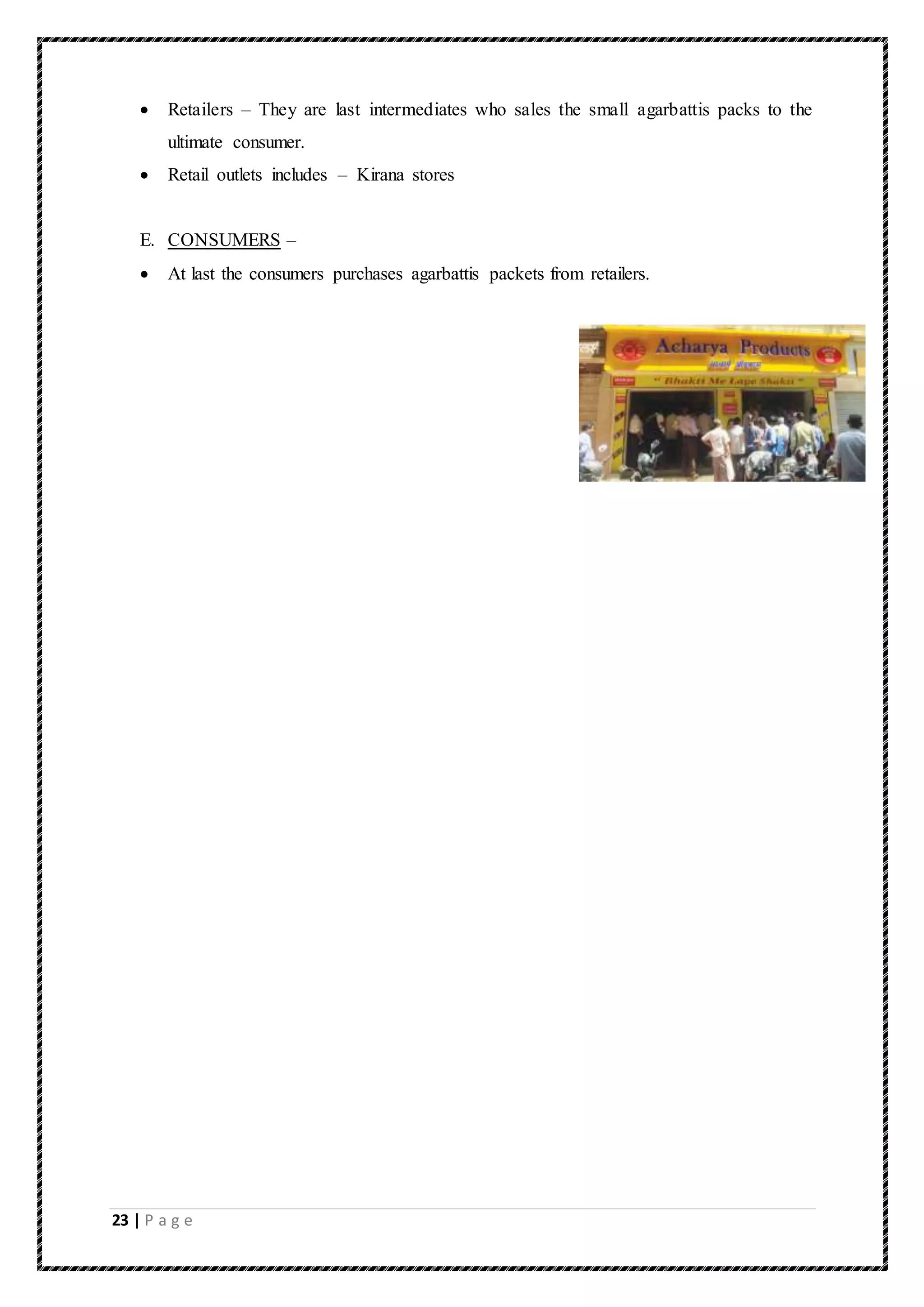 23 | P a g e
 Retailers – They are last intermediates who sales the small agarbattis packs to the
ultimate consumer.
 Retail outlets includes – Kirana stores
E. CONSUMERS –
 At last the consumers purchases agarbattis packets from retailers.
 