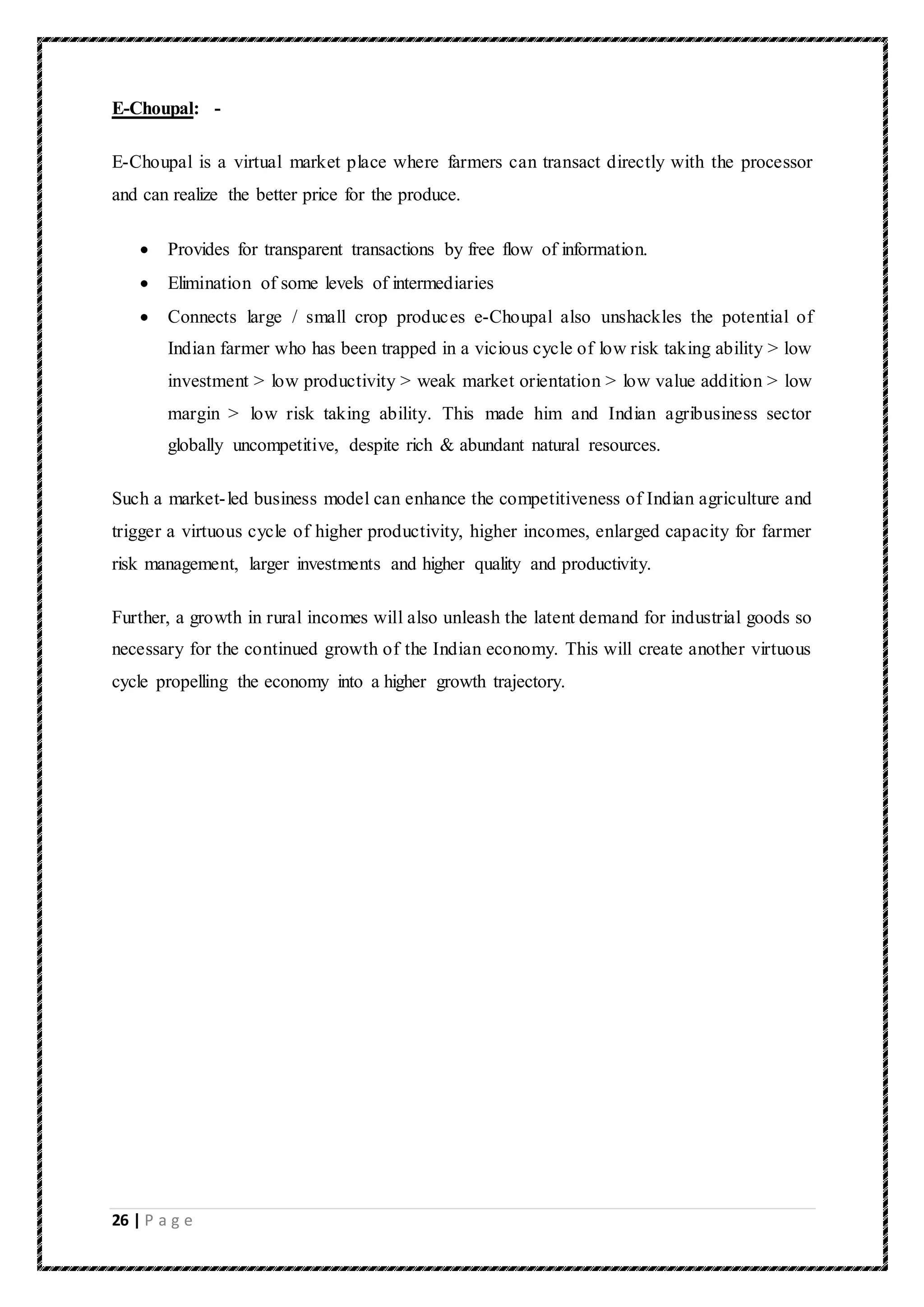 26 | P a g e
E-Choupal: -
E-Choupal is a virtual market place where farmers can transact directly with the processor
and can realize the better price for the produce.
 Provides for transparent transactions by free flow of information.
 Elimination of some levels of intermediaries
 Connects large / small crop produces e-Choupal also unshackles the potential of
Indian farmer who has been trapped in a vicious cycle of low risk taking ability > low
investment > low productivity > weak market orientation > low value addition > low
margin > low risk taking ability. This made him and Indian agribusiness sector
globally uncompetitive, despite rich & abundant natural resources.
Such a market-led business model can enhance the competitiveness of Indian agriculture and
trigger a virtuous cycle of higher productivity, higher incomes, enlarged capacity for farmer
risk management, larger investments and higher quality and productivity.
Further, a growth in rural incomes will also unleash the latent demand for industrial goods so
necessary for the continued growth of the Indian economy. This will create another virtuous
cycle propelling the economy into a higher growth trajectory.
 