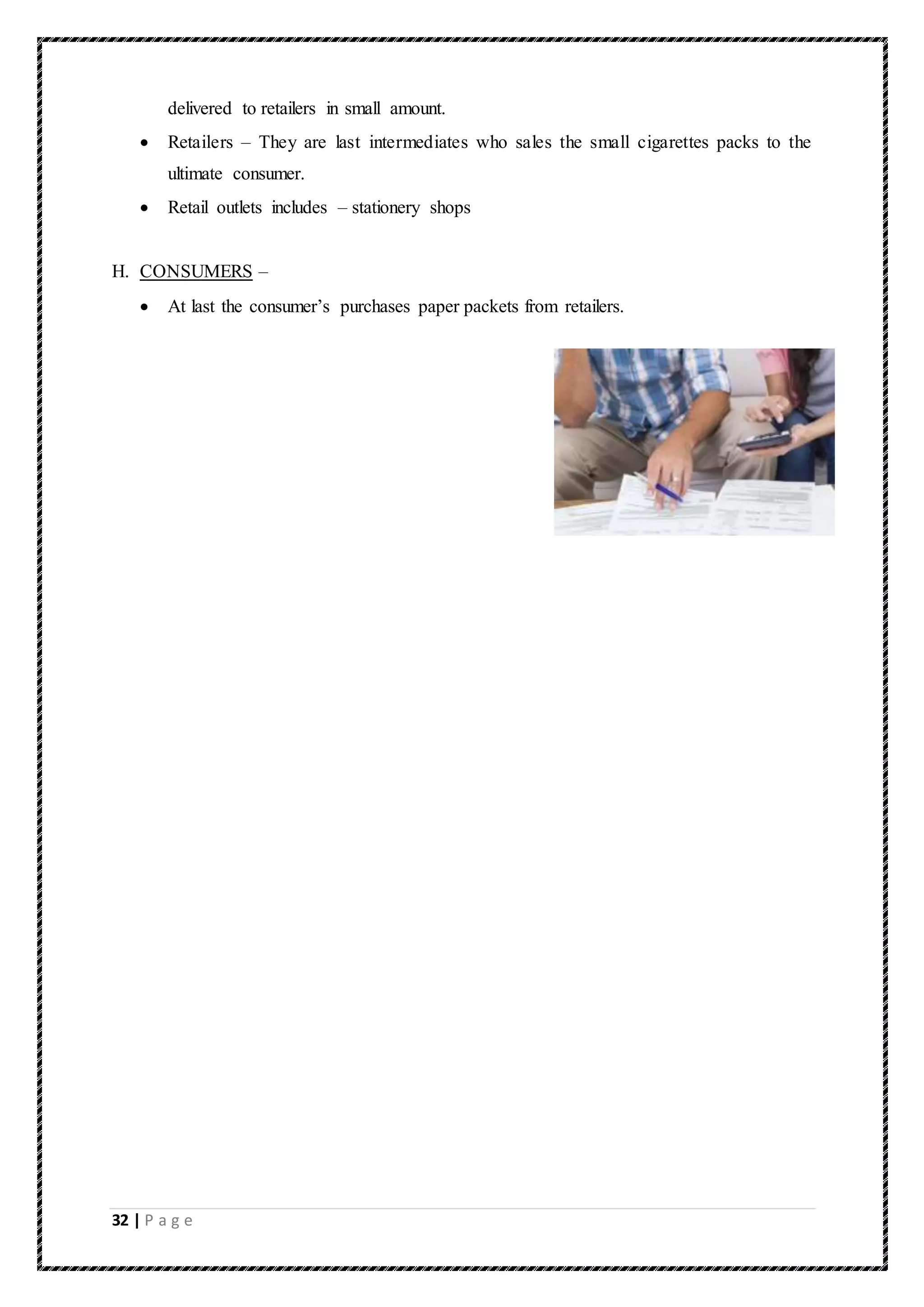32 | P a g e
delivered to retailers in small amount.
 Retailers – They are last intermediates who sales the small cigarettes packs to the
ultimate consumer.
 Retail outlets includes – stationery shops
H. CONSUMERS –
 At last the consumer’s purchases paper packets from retailers.
 