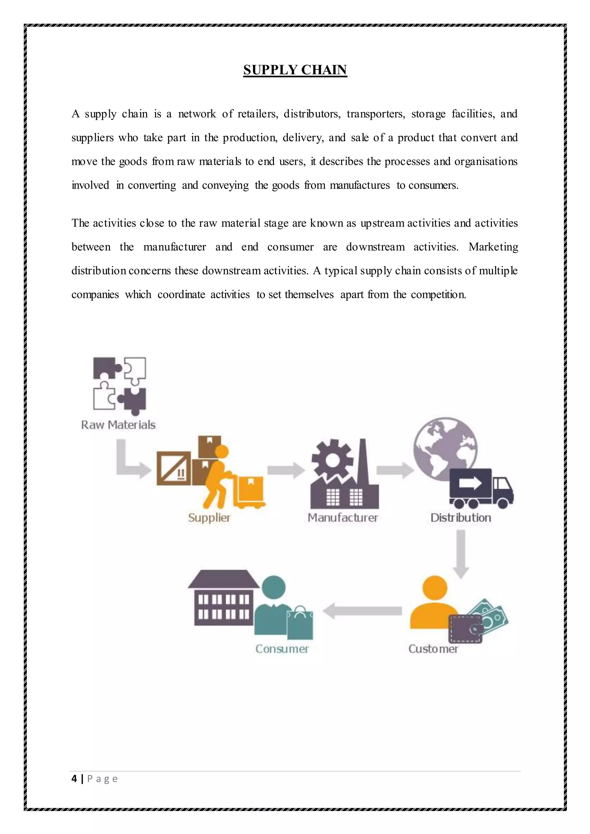 4 | P a g e
SUPPLY CHAIN
A supply chain is a network of retailers, distributors, transporters, storage facilities, and
suppliers who take part in the production, delivery, and sale of a product that convert and
move the goods from raw materials to end users, it describes the processes and organisations
involved in converting and conveying the goods from manufactures to consumers.
The activities close to the raw material stage are known as upstream activities and activities
between the manufacturer and end consumer are downstream activities. Marketing
distribution concerns these downstream activities. A typical supply chain consists of multiple
companies which coordinate activities to set themselves apart from the competition.
 