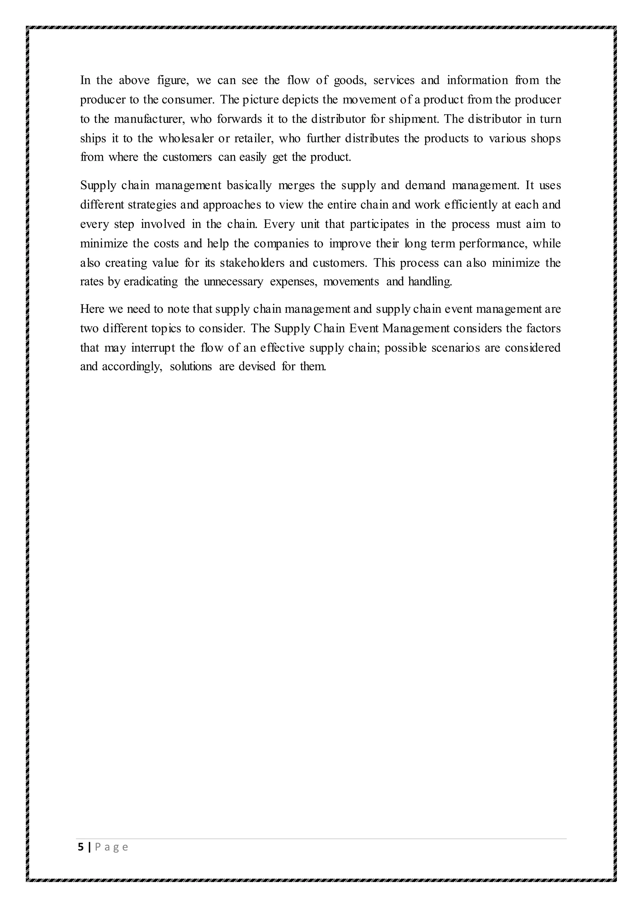 5 | P a g e
In the above figure, we can see the flow of goods, services and information from the
producer to the consumer. The picture depicts the movement of a product from the producer
to the manufacturer, who forwards it to the distributor for shipment. The distributor in turn
ships it to the wholesaler or retailer, who further distributes the products to various shops
from where the customers can easily get the product.
Supply chain management basically merges the supply and demand management. It uses
different strategies and approaches to view the entire chain and work efficiently at each and
every step involved in the chain. Every unit that participates in the process must aim to
minimize the costs and help the companies to improve their long term performance, while
also creating value for its stakeholders and customers. This process can also minimize the
rates by eradicating the unnecessary expenses, movements and handling.
Here we need to note that supply chain management and supply chain event management are
two different topics to consider. The Supply Chain Event Management considers the factors
that may interrupt the flow of an effective supply chain; possible scenarios are considered
and accordingly, solutions are devised for them.
 