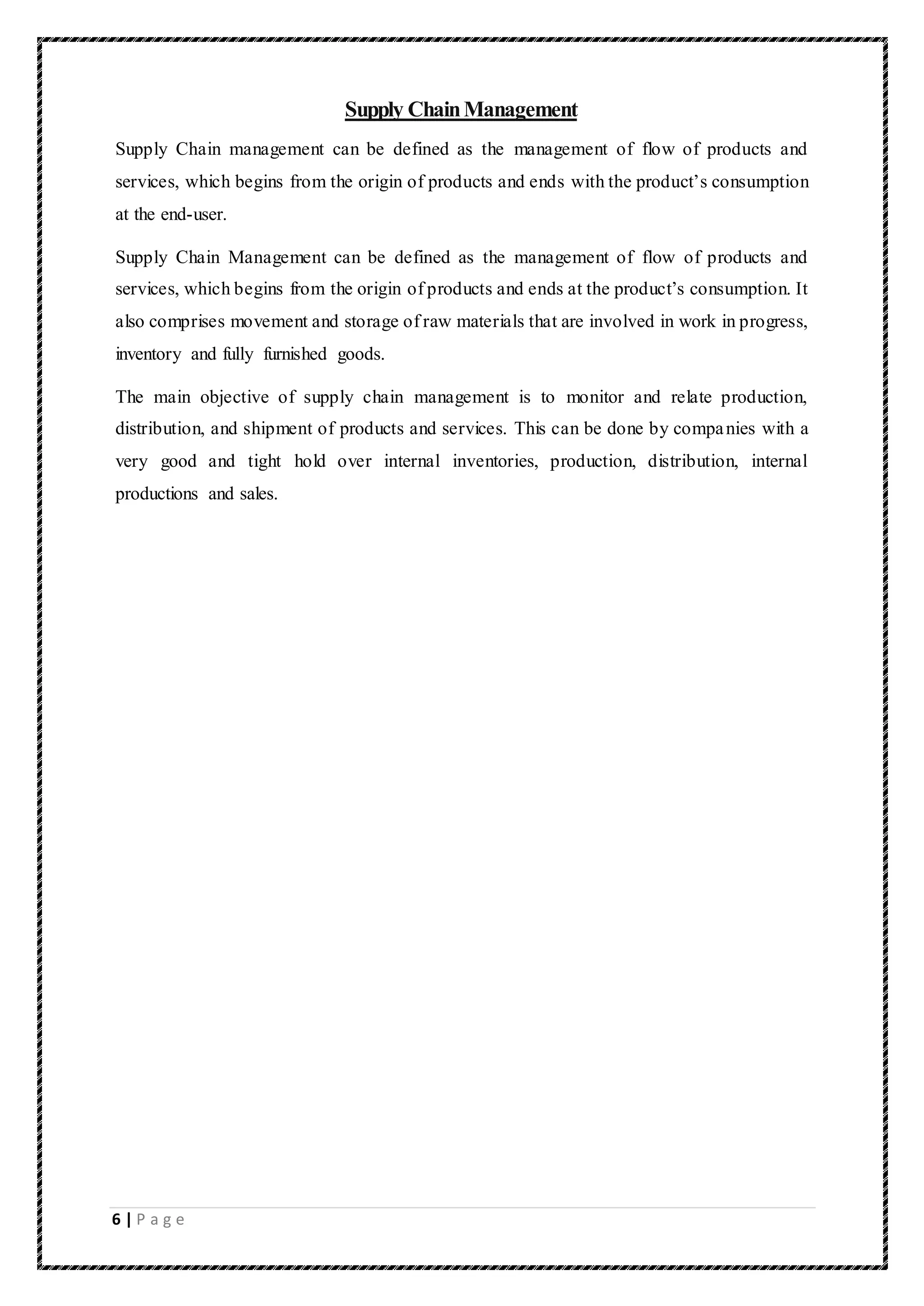 6 | P a g e
Supply ChainManagement
Supply Chain management can be defined as the management of flow of products and
services, which begins from the origin of products and ends with the product’s consumption
at the end-user.
Supply Chain Management can be defined as the management of flow of products and
services, which begins from the origin of products and ends at the product’s consumption. It
also comprises movement and storage of raw materials that are involved in work in progress,
inventory and fully furnished goods.
The main objective of supply chain management is to monitor and relate production,
distribution, and shipment of products and services. This can be done by companies with a
very good and tight hold over internal inventories, production, distribution, internal
productions and sales.
 