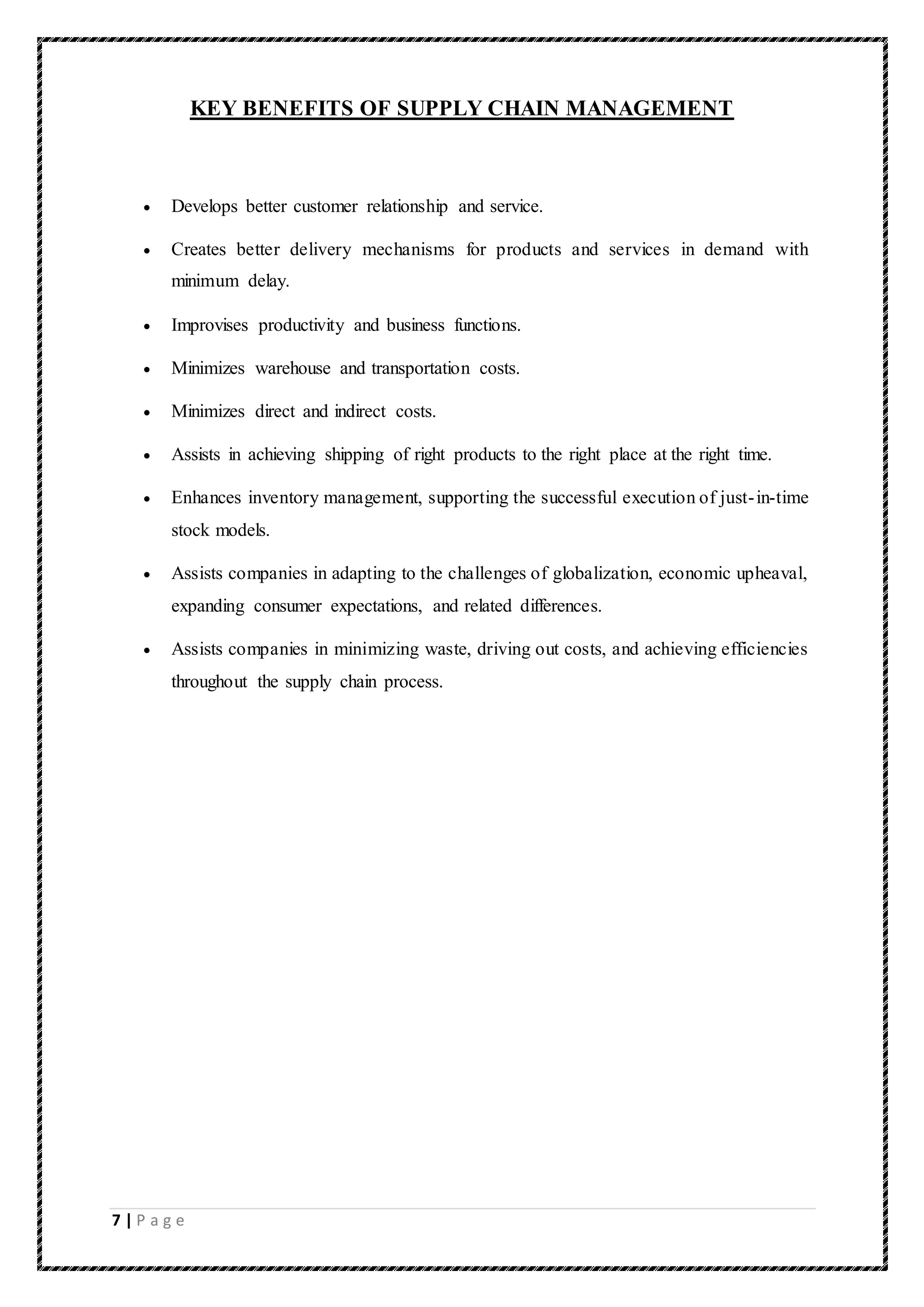 7 | P a g e
KEY BENEFITS OF SUPPLY CHAIN MANAGEMENT
 Develops better customer relationship and service.
 Creates better delivery mechanisms for products and services in demand with
minimum delay.
 Improvises productivity and business functions.
 Minimizes warehouse and transportation costs.
 Minimizes direct and indirect costs.
 Assists in achieving shipping of right products to the right place at the right time.
 Enhances inventory management, supporting the successful execution of just-in-time
stock models.
 Assists companies in adapting to the challenges of globalization, economic upheaval,
expanding consumer expectations, and related differences.
 Assists companies in minimizing waste, driving out costs, and achieving efficiencies
throughout the supply chain process.
 