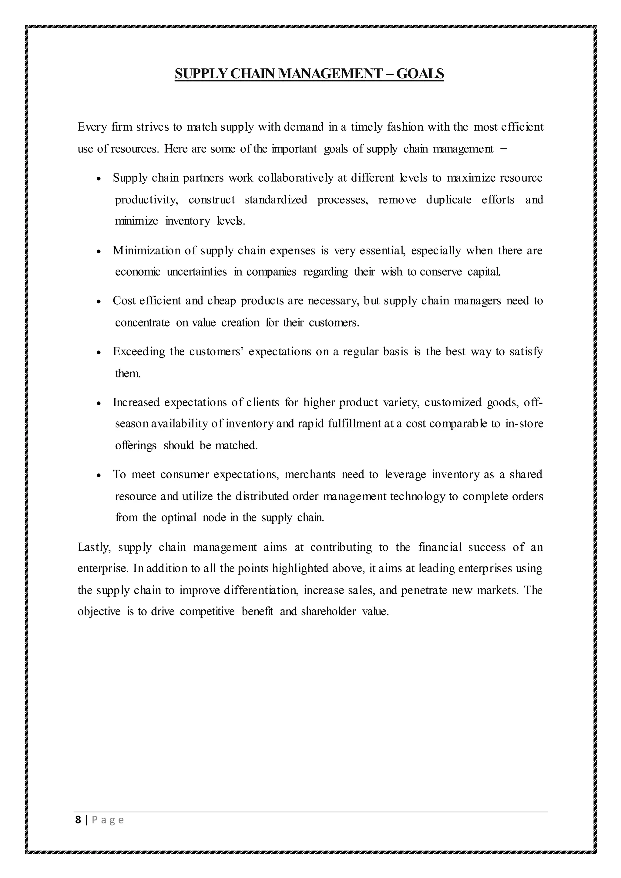 8 | P a g e
SUPPLYCHAIN MANAGEMENT – GOALS
Every firm strives to match supply with demand in a timely fashion with the most efficient
use of resources. Here are some of the important goals of supply chain management −
 Supply chain partners work collaboratively at different levels to maximize resource
productivity, construct standardized processes, remove duplicate efforts and
minimize inventory levels.
 Minimization of supply chain expenses is very essential, especially when there are
economic uncertainties in companies regarding their wish to conserve capital.
 Cost efficient and cheap products are necessary, but supply chain managers need to
concentrate on value creation for their customers.
 Exceeding the customers’ expectations on a regular basis is the best way to satisfy
them.
 Increased expectations of clients for higher product variety, customized goods, off-
season availability of inventory and rapid fulfillment at a cost comparable to in-store
offerings should be matched.
 To meet consumer expectations, merchants need to leverage inventory as a shared
resource and utilize the distributed order management technology to complete orders
from the optimal node in the supply chain.
Lastly, supply chain management aims at contributing to the financial success of an
enterprise. In addition to all the points highlighted above, it aims at leading enterprises using
the supply chain to improve differentiation, increase sales, and penetrate new markets. The
objective is to drive competitive benefit and shareholder value.
 