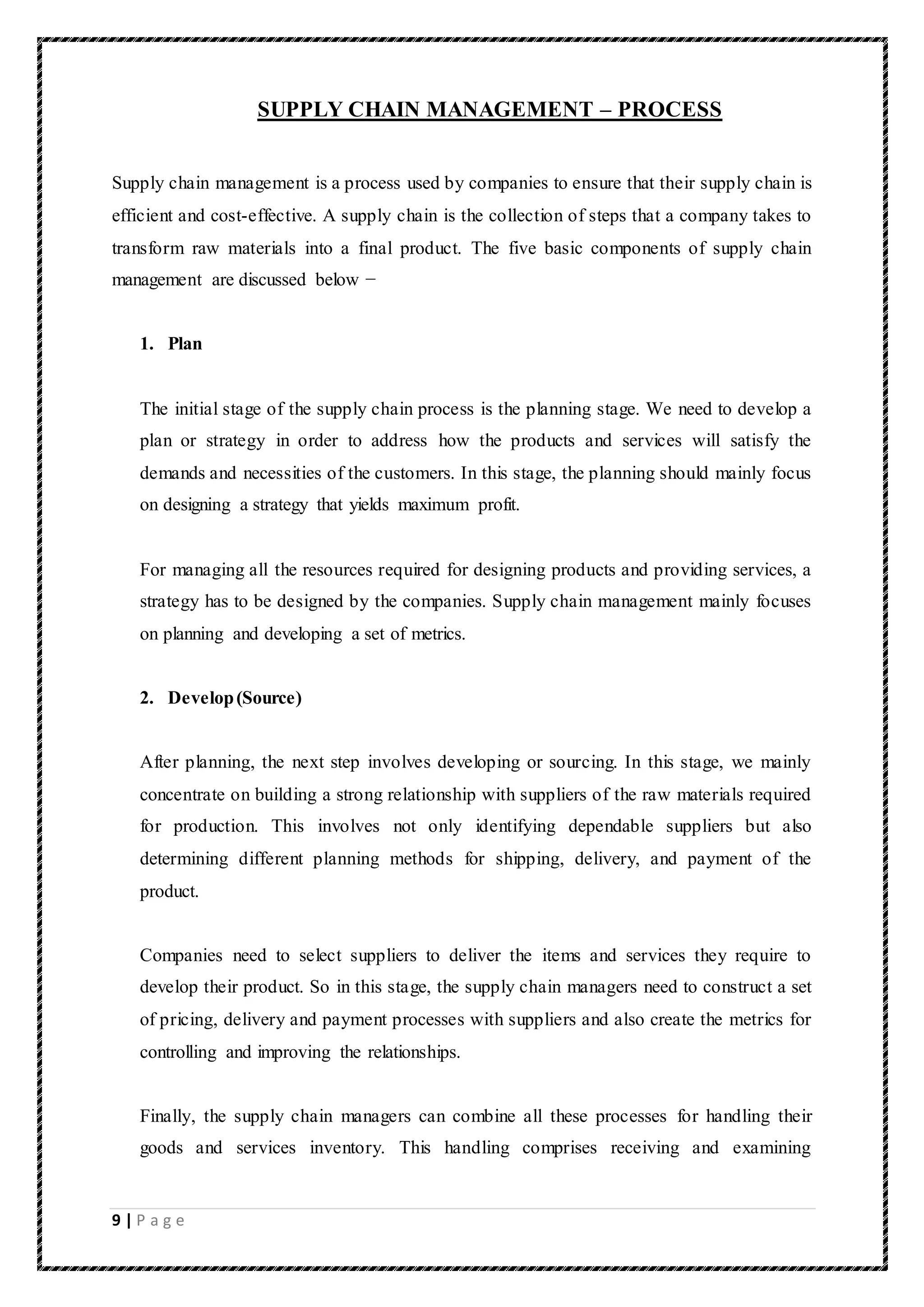 9 | P a g e
SUPPLY CHAIN MANAGEMENT – PROCESS
Supply chain management is a process used by companies to ensure that their supply chain is
efficient and cost-effective. A supply chain is the collection of steps that a company takes to
transform raw materials into a final product. The five basic components of supply chain
management are discussed below −
1. Plan
The initial stage of the supply chain process is the planning stage. We need to develop a
plan or strategy in order to address how the products and services will satisfy the
demands and necessities of the customers. In this stage, the planning should mainly focus
on designing a strategy that yields maximum profit.
For managing all the resources required for designing products and providing services, a
strategy has to be designed by the companies. Supply chain management mainly focuses
on planning and developing a set of metrics.
2. Develop(Source)
After planning, the next step involves developing or sourcing. In this stage, we mainly
concentrate on building a strong relationship with suppliers of the raw materials required
for production. This involves not only identifying dependable suppliers but also
determining different planning methods for shipping, delivery, and payment of the
product.
Companies need to select suppliers to deliver the items and services they require to
develop their product. So in this stage, the supply chain managers need to construct a set
of pricing, delivery and payment processes with suppliers and also create the metrics for
controlling and improving the relationships.
Finally, the supply chain managers can combine all these processes for handling their
goods and services inventory. This handling comprises receiving and examining
 
