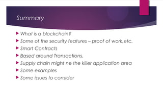 Summary
 What is a blockchain?
 Some of the security features – proof of work,etc.
 Smart Contracts
 Based around Transactions.
 Supply chain might ne the killer application area
 Some examples
 Some issues to consider
 