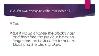 Could we tamper with the block?
Yes
But it would change the block’s hash
and therefore the previous block no
longer has the hash of the tampered
block and the chain broken.
 