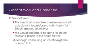 Proof of Work and Consensus
 Proof of Work
The mechanism involves massive amount of
calculations to produce a valid hash – for
Bitcoin approx. 10 minutes
This would also has to be done for all the
following blocks in the chain as well
Still enough computing power still might be
able to do it.
 