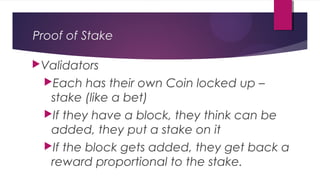 Proof of Stake
Validators
Each has their own Coin locked up –
stake (like a bet)
If they have a block, they think can be
added, they put a stake on it
If the block gets added, they get back a
reward proportional to the stake.
 