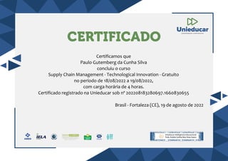 CERTIFICADO
Certificamos que
Paulo Gutemberg da Cunha Silva
concluiu o curso
Supply Chain Management - Technological Innovation - Gratuito
no período de 18/08/2022 a 19/08/2022,
com carga horária de 4 horas.
Certificado registrado na Unieducar sob nº 202208183280697.1660830655
Brasil - Fortaleza (CE), 19 de agosto de 2022
 