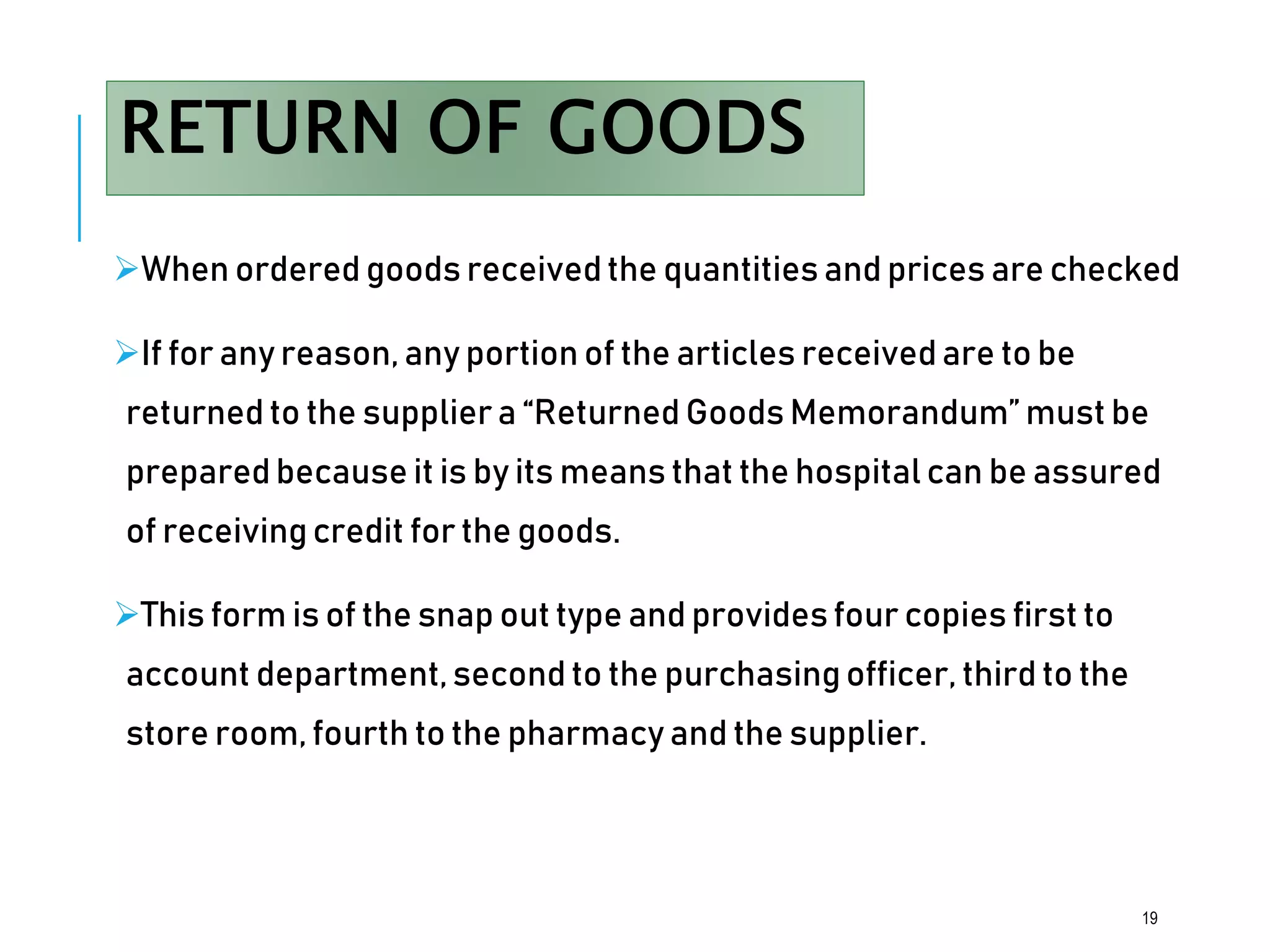 RETURN OF GOODS
When ordered goods received the quantities and prices are checked
If for any reason, any portion of the articles receivedare to be
returned to the suppliera “Returned Goods Memorandum” must be
prepared because it is by its means that the hospital can be assured
of receivingcredit for the goods.
This form is of the snap out type and provides four copies first to
account department,second to the purchasing officer, third to the
store room, fourth to the pharmacy and the supplier.
19
 