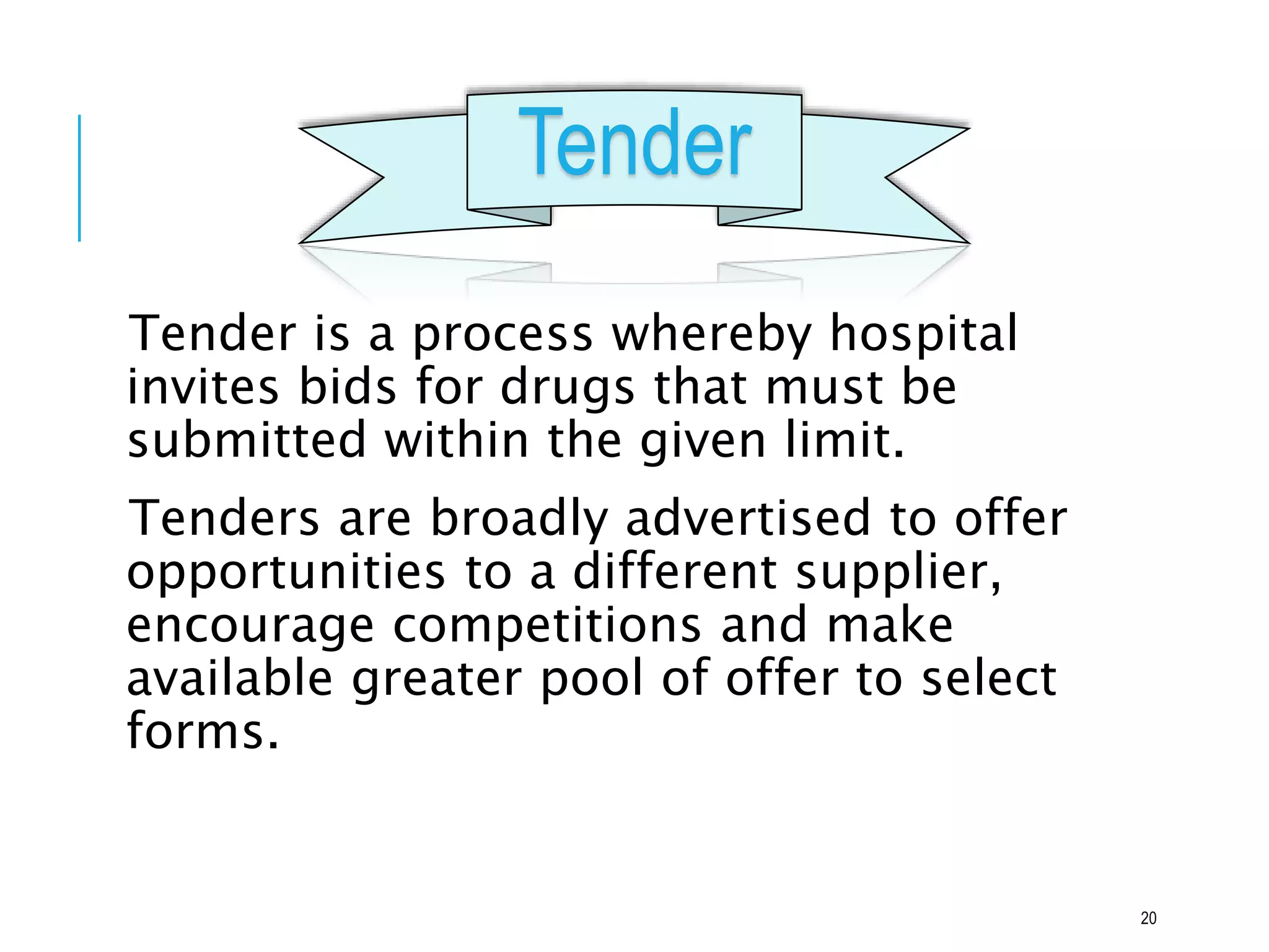 Tender
Tender is a process whereby hospital
invites bids for drugs that must be
submitted within the given limit.
Tenders are broadly advertised to offer
opportunities to a different supplier,
encourage competitions and make
available greater pool of offer to select
forms.
20
 