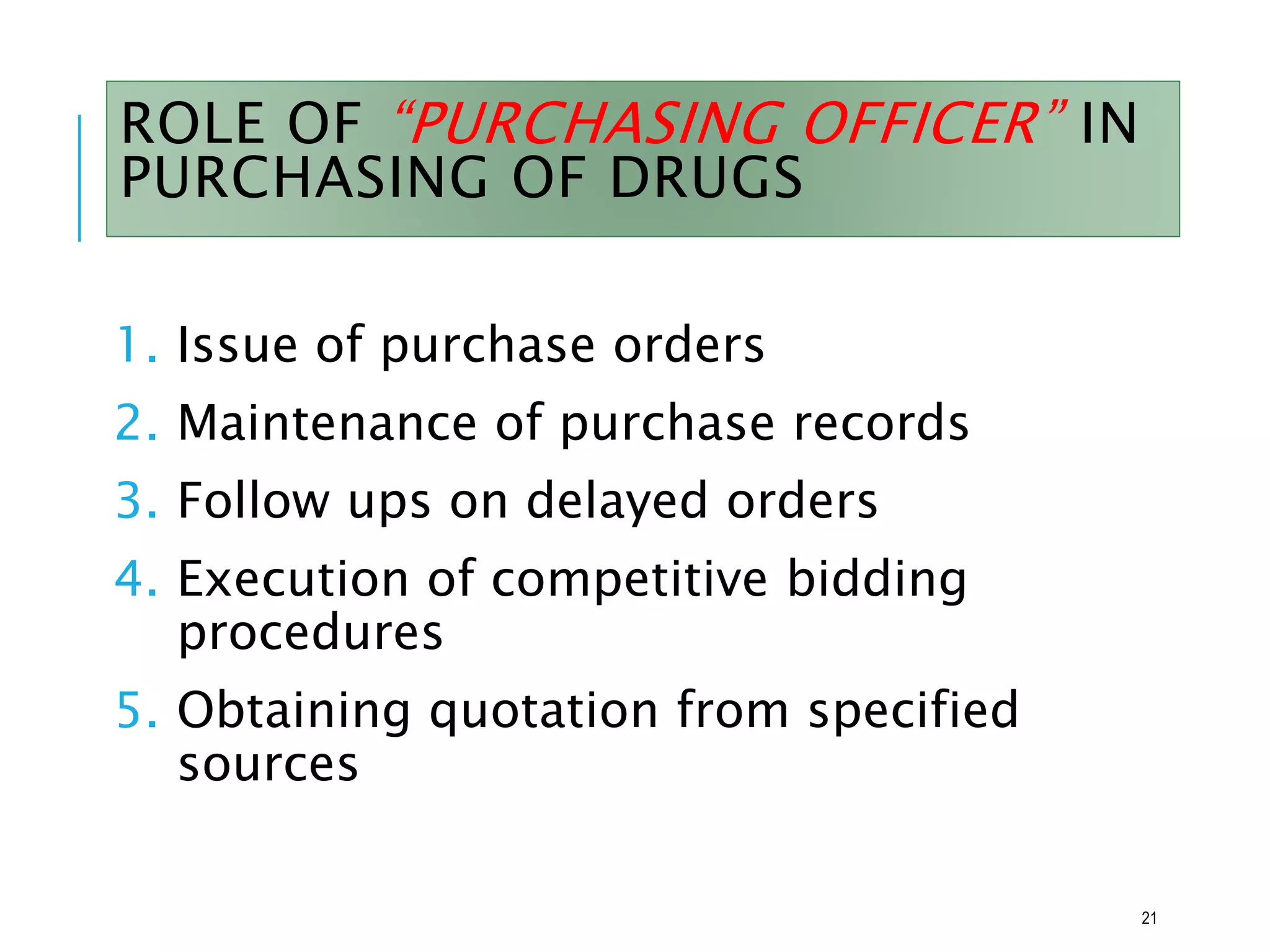 ROLE OF “PURCHASING OFFICER” IN
PURCHASING OF DRUGS
1. Issue of purchase orders
2. Maintenance of purchase records
3. Follow ups on delayed orders
4. Execution of competitive bidding
procedures
5. Obtaining quotation from specified
sources
21
 