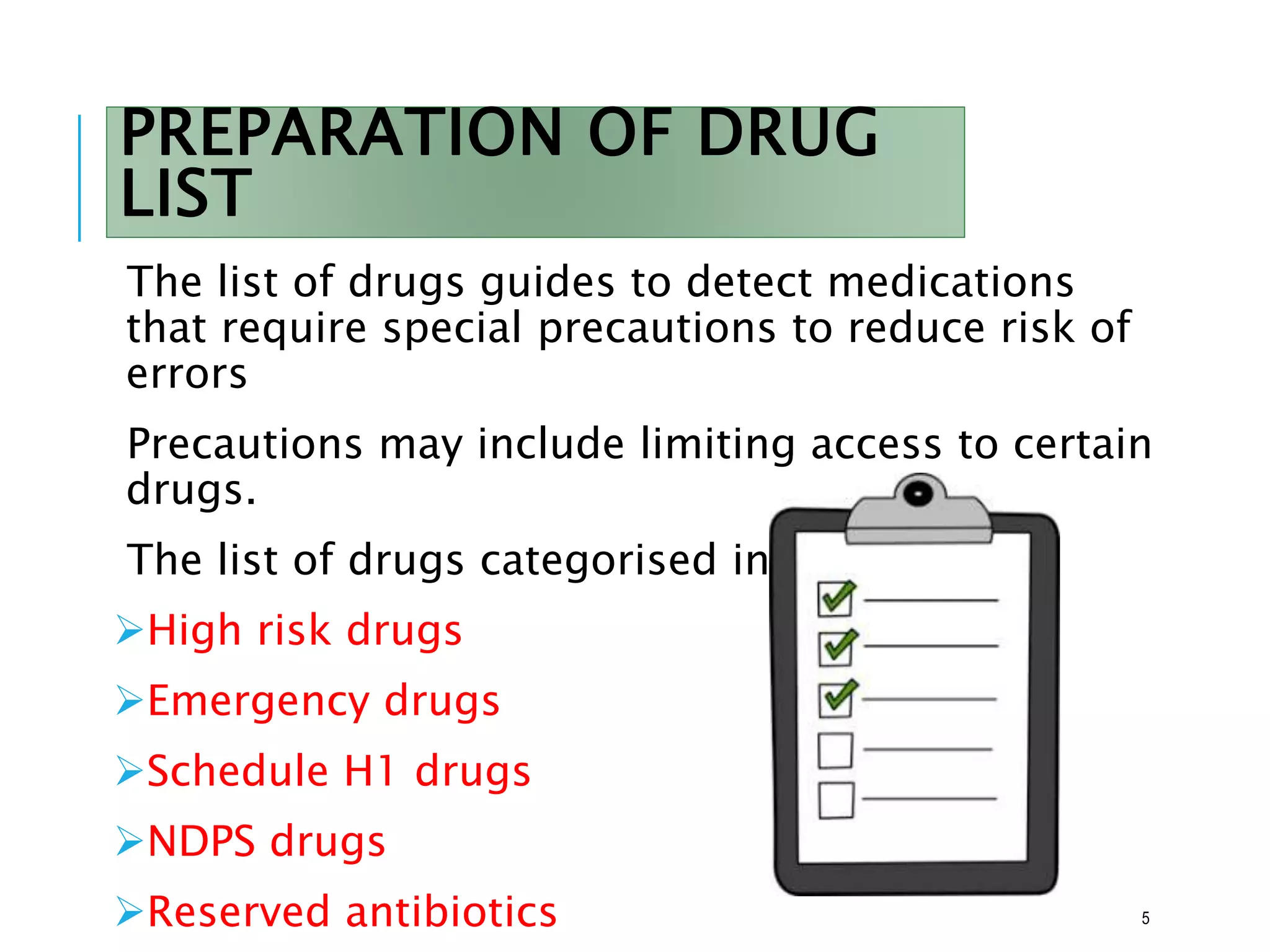 PREPARATION OF DRUG
LIST
The list of drugs guides to detect medications
that require special precautions to reduce risk of
errors
Precautions may include limiting access to certain
drugs.
The list of drugs categorised into
High risk drugs
Emergency drugs
Schedule H1 drugs
NDPS drugs
Reserved antibiotics 5
 