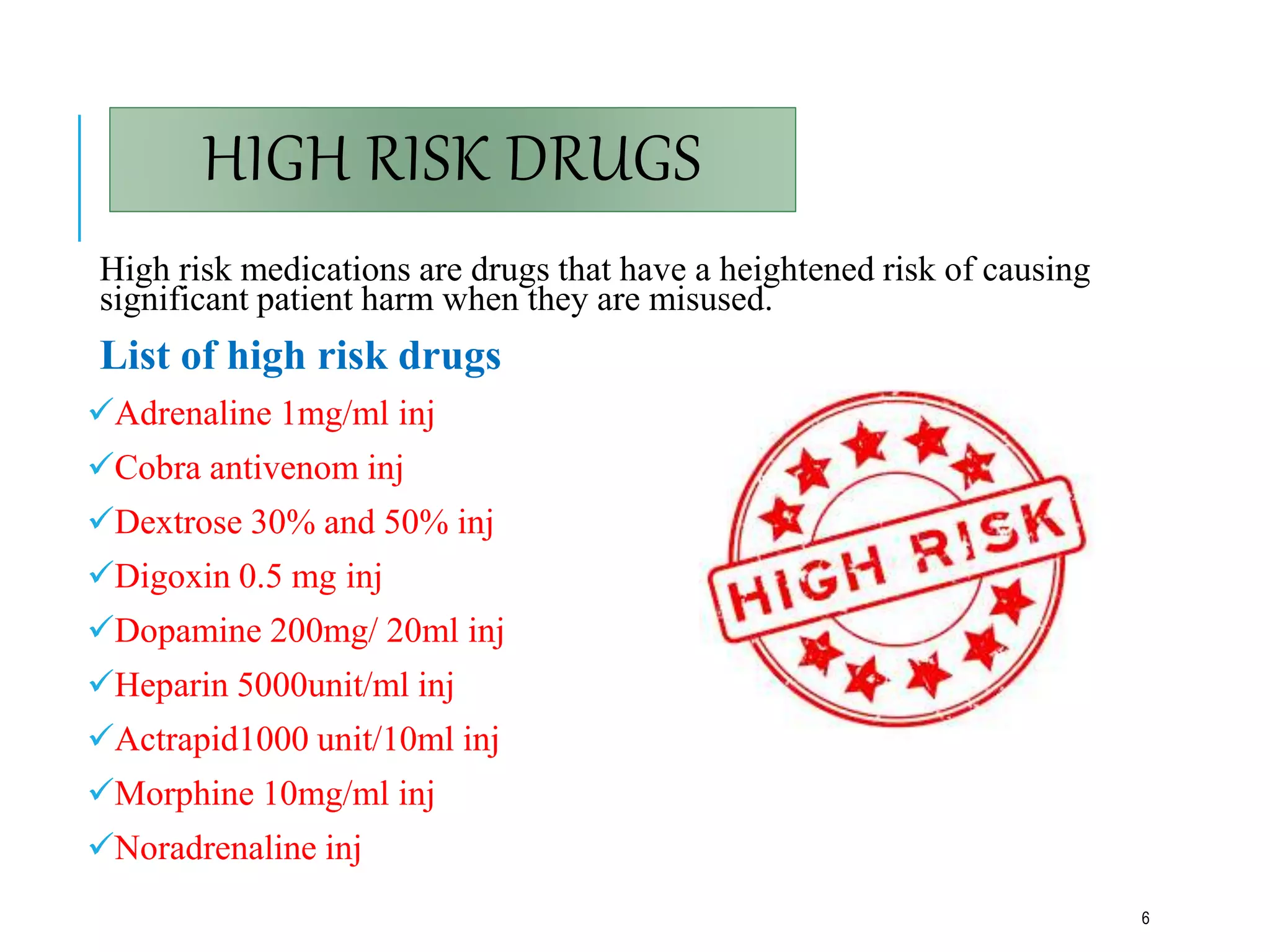 HIGH RISK DRUGS
High risk medications are drugs that have a heightened risk of causing
significant patient harm when they are misused.
List of high risk drugs
Adrenaline 1mg/ml inj
Cobra antivenom inj
Dextrose 30% and 50% inj
Digoxin 0.5 mg inj
Dopamine 200mg/ 20ml inj
Heparin 5000unit/ml inj
Actrapid1000 unit/10ml inj
Morphine 10mg/ml inj
Noradrenaline inj
6
 