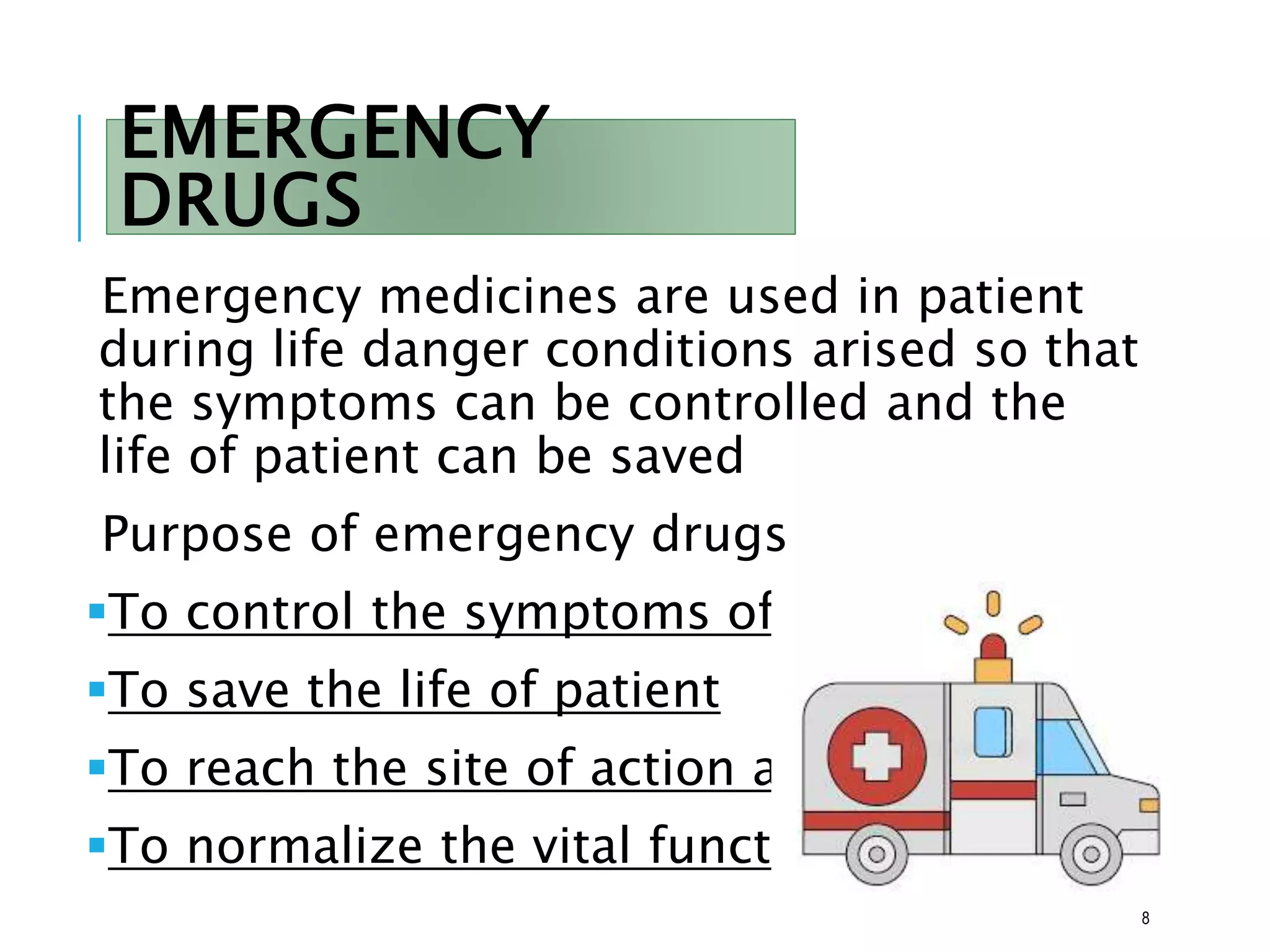 EMERGENCY
DRUGS
Emergency medicines are used in patient
during life danger conditions arised so that
the symptoms can be controlled and the
life of patient can be saved
Purpose of emergency drugs
To control the symptoms of patient
To save the life of patient
To reach the site of action as soon as
To normalize the vital functions
8
 