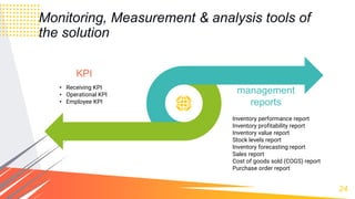 24
Monitoring, Measurement & analysis tools of
the solution
KPI
Inventory performance report
Inventory profitability report
Inventory value report
Stock levels report
Inventory forecasting report
Sales report
Cost of goods sold (COGS) report
Purchase order report
inventory
management
reports
• Receiving KPI
• Operational KPI
• Employee KPI
 