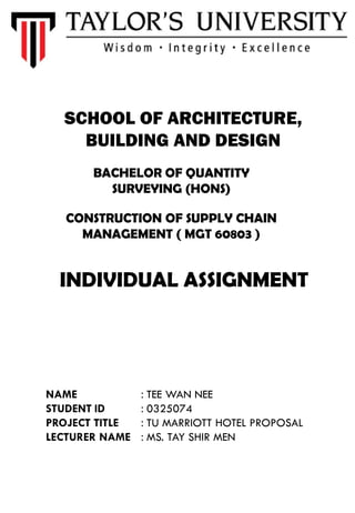 SCHOOL OF ARCHITECTURE,
BUILDING AND DESIGN
BACHELOR OF QUANTITY
SURVEYING (HONS)
CONSTRUCTION OF SUPPLY CHAIN
MANAGEMENT ( MGT 60803 )
INDIVIDUAL ASSIGNMENT
NAME : TEE WAN NEE
STUDENT ID : 0325074
PROJECT TITLE : TU MARRIOTT HOTEL PROPOSAL
LECTURER NAME : MS. TAY SHIR MEN
 