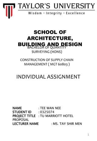 SCHOOL OF
ARCHITECTURE,
BUILDING AND DESIGNBACHELOR OF QUANTITY
SURVEYING (HONS)
CONSTRUCTION OF SUPPLY CHAIN
MANAGEMENT ( MGT 60803 )
INDIVIDUAL ASSIGNMENT
NAME : TEE WAN NEE
STUDENT ID : 0325074
PROJECT TITLE : TU MARRIOTT HOTEL
PROPOSAL
LECTURER NAME : MS. TAY SHIR MEN
1
 