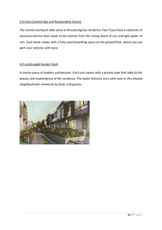 10 | P a g e
5.0 Fully Covered Bay and Resplendent Greens
The central courtyard adds value to this prestigious residence. Fear if you have a collection of
exclusive vehicles that needs to be covered from the strong beam of sun and light patter of
rain. Each home comes with a fully covered parking space on the ground floor, where you can
park your vehicles with ease.
6.0 Landscaped Garden Deck
A master piece of modern architecture. Each unit comes with a private lawn that adds to the
beauty and resplendence of the residence. The water features set a calm tone to this relaxed
neighbourhood enhanced by blues and greens.
 