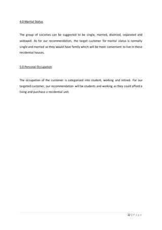 12 | P a g e
4.0 Marital Status
The group of societies can be suggested to be single, married, divorced, separated and
widowed. As for our recommendation, the target customer for marital status is normally
single and married as they would have family which will be more convenient to live in these
residential houses.
5.0 Personal Occupation
The occupation of the customer is categorized into student, working and retired. For our
targeted customer, our recommendation will be students and working as they could afford a
living and purchase a residential unit.
 