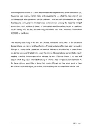 15 | P a g e
According to the analysis of TU Park Residence market segmentation, which is based on age,
household size, income, marital status and occupation to see what the most interest unit
accommodation type preference of the customers. Most resident are between the age of
twenties and above, and live in linked house and townhouse showing the moderate living of
the resident. Most resident of about 2 or more people would usually preferred to stay in the
double storey unit. Besides, resident living around this area had a moderate income from
RM2,000 to RM12,000.
The majority races living in this area are Chinese, Indian and Malay. Most of the citizens in
Bandar Utama are married and have families. The segmentation of the data above shows the
lifestyle of citizens to be supportive and most of them could afford to buy or invest in the
residentialunit. According to the research, the citizens of Bandar Utama is shown to be mostly
working or retired in their occupation. Besides, the area of Bandar Utama is not safe and
secure which they would interested in living in a more safety and peaceful environment. As
for living, citizens would like to keep their healthy lifestyle so they would want to have
facilities such as central park, recreation pavilion and sports around their residential unit.
 