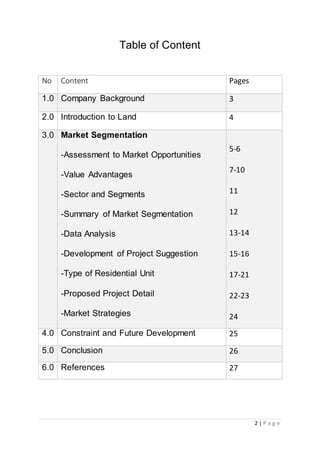 2 | P a g e
Table of Content
No Content Pages
1.0 Company Background 3
2.0 Introduction to Land 4
3.0 Market Segmentation
-Assessment to Market Opportunities
-Value Advantages
-Sector and Segments
-Summary of Market Segmentation
-Data Analysis
-Development of Project Suggestion
-Type of Residential Unit
-Proposed Project Detail
-Market Strategies
5-6
7-10
11
12
13-14
15-16
17-21
22-23
24
4.0 Constraint and Future Development 25
5.0 Conclusion 26
6.0 References 27
 