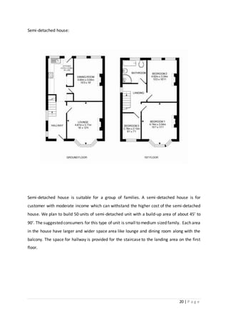 20 | P a g e
Semi-detached house:
Semi-detached house is suitable for a group of families. A semi-detached house is for
customer with moderate income which can withstand the higher cost of the semi-detached
house. We plan to build 50 units of semi-detached unit with a build-up area of about 45’ to
90’. The suggested consumers for this type of unit is small to medium sized family. Each area
in the house have larger and wider space area like lounge and dining room along with the
balcony. The space for hallway is provided for the staircase to the landing area on the first
floor.
 