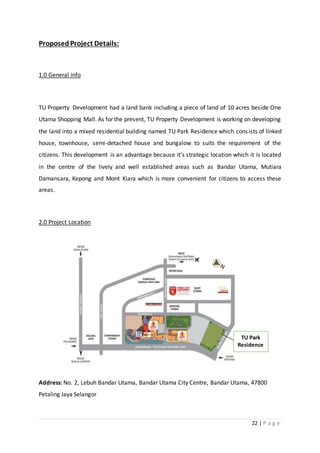 22 | P a g e
ProposedProject Details:
1.0 General info
TU Property Development had a land bank including a piece of land of 10 acres beside One
Utama Shopping Mall. As for the present, TU Property Development is working on developing
the land into a mixed residential building named TU Park Residence which consists of linked
house, townhouse, semi-detached house and bungalow to suits the requirement of the
citizens. This development is an advantage because it’s strategic location which it is located
in the centre of the lively and well established areas such as Bandar Utama, Mutiara
Damansara, Kepong and Mont Kiara which is more convenient for citizens to access these
areas.
2.0 Project Location
Address: No. 2, Lebuh Bandar Utama, Bandar Utama City Centre, Bandar Utama, 47800
Petaling Jaya Selangor
TU Park
Residence
 