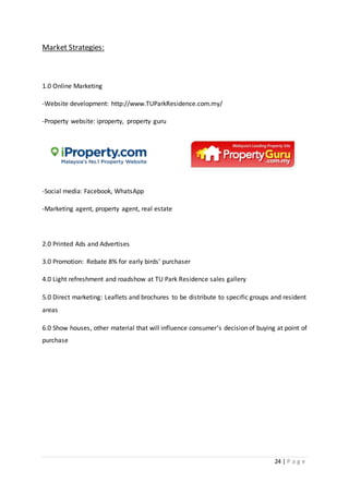 24 | P a g e
Market Strategies:
1.0 Online Marketing
-Website development: http://www.TUParkResidence.com.my/
-Property website: iproperty, property guru
-Social media: Facebook, WhatsApp
-Marketing agent, property agent, real estate
2.0 Printed Ads and Advertises
3.0 Promotion: Rebate 8% for early birds’ purchaser
4.0 Light refreshment and roadshow at TU Park Residence sales gallery
5.0 Direct marketing: Leaflets and brochures to be distribute to specific groups and resident
areas
6.0 Show houses, other material that will influence consumer’s decision of buying at point of
purchase
 