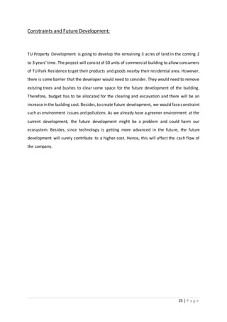 25 | P a g e
Constraints and Future Development:
TU Property Development is going to develop the remaining 3 acres of land in the coming 2
to 3 years’time. The project will consistof 50 units of commercial building to allow consumers
of TU Park Residence to get their products and goods nearby their residential area. However,
there is some barrier that the developer would need to consider. They would need to remove
existing trees and bushes to clear some space for the future development of the building.
Therefore, budget has to be allocated for the clearing and excavation and there will be an
increasein the building cost. Besides,to create future development, we would faceconstraint
such as environment issues and pollutions. As we already have a greener environment at the
current development, the future development might be a problem and could harm our
ecosystem. Besides, since technology is getting more advanced in the future, the future
development will surely contribute to a higher cost. Hence, this will affect the cash flow of
the company.
 