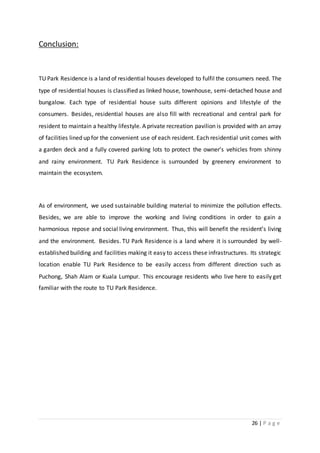26 | P a g e
Conclusion:
TU Park Residence is a land of residential houses developed to fulfil the consumers need. The
type of residential houses is classified as linked house, townhouse, semi-detached house and
bungalow. Each type of residential house suits different opinions and lifestyle of the
consumers. Besides, residential houses are also fill with recreational and central park for
resident to maintain a healthy lifestyle. A private recreation pavilion is provided with an array
of facilities lined up for the convenient use of each resident. Each residential unit comes with
a garden deck and a fully covered parking lots to protect the owner’s vehicles from shinny
and rainy environment. TU Park Residence is surrounded by greenery environment to
maintain the ecosystem.
As of environment, we used sustainable building material to minimize the pollution effects.
Besides, we are able to improve the working and living conditions in order to gain a
harmonious repose and social living environment. Thus, this will benefit the resident’s living
and the environment. Besides. TU Park Residence is a land where it is surrounded by well-
established building and facilities making it easy to access these infrastructures. Its strategic
location enable TU Park Residence to be easily access from different direction such as
Puchong, Shah Alam or Kuala Lumpur. This encourage residents who live here to easily get
familiar with the route to TU Park Residence.
 