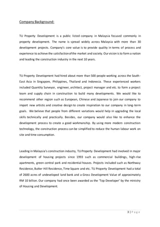 3 | P a g e
Company Background:
TU Property Development is a public listed company in Malaysia focused commonly in
property development. The name is spread widely across Malaysia with more than 30
development projects. Company’s core value is to provide quality in terms of process and
experience to achieve the satisfactionofthe market and society. Our vision is to form a nation
and leading the construction industry in the next 10 years.
TU Property Development had hired about more than 500 people working across the South-
East Asia in Singapore, Philippines, Thailand and Indonesia. These experienced workers
included Quantity Surveyor, engineer, architect, project manager and etc. to form a project
team and supply chain in construction to build many developments. We would like to
recommend other region such as European, Chinese and Japanese to join our company to
import new artistic and creative design to create inspiration to our company in long-term
goals. We believe that people from different variations would help in upgrading the local
skills technically and practically. Besides, our company would also like to enhance the
development process to create a good workmanship. By using more modern construction
technology, the construction process can be simplified to reduce the human labour work on
site and time consumption.
Leading in Malaysia’s construction industry, TU Property Development had involved in major
development of housing projects since 1993 such as commercial buildings, high-rise
apartments, green central park and residential houses. Projects included such as Northway
Residence, Butter Hill Residence, Time Square and etc. TU Property Development had a total
of 2600 acres of undeveloped land bank and a Gross Development Value of approximately
RM 10 billion. Our company had once been awarded as the ‘Top Developer’ by the ministry
of Housing and Development.
 